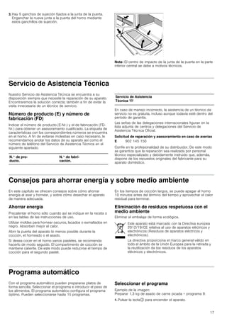 17
3. Hay 5 ganchos de sujeción fijados a la junta de la puerta.
Enganchar la nueva junta a la puerta del horno mediante
estos ganchillos de sujeción.
Nota: El centro de impacto de la junta de la puerta en la parte
inferior central se debe a motivos técnicos.
Servicio de Asistencia Técnica
Nuestro Servicio de Asistencia Técnica se encuentra a su
disposición siempre que necesite la reparación de su aparato.
Encontraremos la solución correcta; también a fin de evitar la
visita innecesaria de un técnico de servicio.
Número de producto (E) y número de
fabricación (FD)
Indicar el número de producto (E-Nr.) y el de fabricación (FD-
Nr.) para obtener un asesoramiento cualificado. La etiqueta de
características con los correspondientes números se encuentra
en el horno. A fin de evitarse molestias en caso necesario, le
recomendamos anotar los datos de su aparato así como el
número de teléfono del Servicio de Asistencia Técnica en el
siguiente apartado.
En caso de manejo incorrecto, la asistencia de un técnico de
servicio no es gratuita, incluso aunque todavía esté dentro del
período de garantía.
Las señas de las delegaciones internacionales figuran en la
lista adjunta de centros y delegaciones del Servicio de
Asistencia Técnica Oficial.
Solicitud de reparación y asesoramiento en caso de averías
Confíe en la profesionalidad de su distribuidor. De este modo
se garantiza que la reparación sea realizada por personal
técnico especializado y debidamente instruido que, además,
dispone de los repuestos originales del fabricante para su
aparato doméstico.
Consejos para ahorrar energía y sobre medio ambiente
En este capítulo se ofrecen consejos sobre cómo ahorrar
energía al asar y hornear, y sobre cómo desechar el aparato
de manera adecuada.
Ahorrar energía
Precalentar el horno sólo cuando así se indique en la receta o
en las tablas de las instrucciones de uso.
Utilizar moldes para hornear oscuros, lacados o esmaltados en
negro. Absorben mejor el calor.
Abrir la puerta del aparato lo menos posible durante la
cocción, el horneado o el asado.
Si desea cocer en el horno varios pasteles, se recomienda
hacerlo de modo seguido. El compartimento de cocción se
mantiene caliente. De este modo puede reducirse el tiempo de
cocción para el segundo pastel.
En los tiempos de cocción largos, se puede apagar el horno
10 minutos antes del término del tiempo y aprovechar el calor
residual para terminar.
Eliminación de residuos respetuosa con el
medio ambiente
Eliminar el embalaje de forma ecológica.
Programa automático
Con el programa automático pueden prepararse platos de
forma sencilla. Seleccionar el programa e introducir el peso de
los alimentos. El programa automático configura el programa
óptimo. Pueden seleccionarse hasta 15 programas.
Seleccionar el programa
Ejemplo de la imagen:
Preparar 1,3 kg de asado de carne picada = programa 9.
1. Pulsar la tecla# para encender el aparato.
N.° de pro-
ducto.
N.° de fabri-
cación.
Servicio de Asistencia
Técnica O
E 902 145 150
Este aparato está marcado con la Directiva europea
2012/19/CE relativa al uso de aparatos eléctricos y
electrónicos (Residuos de aparatos eléctricos y
electrónicos).
La directiva proporciona el marco general válido en
todo el ámbito de la Unión Europea para la retirada y
la reutilización de los residuos de los aparatos
eléctricos y electrónicos.
 
