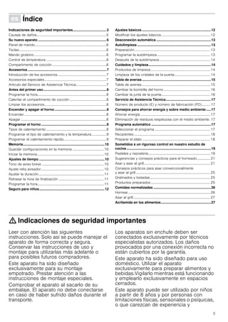 3
Û Índice[es]Instruccionesdeuso
Indicaciones de seguridad importantes...................................3
Causas de daños................................................................................5
Su nuevo aparato .......................................................................6
Panel de mando..................................................................................6
Teclas....................................................................................................6
Mando giratorio...................................................................................6
Control de temperatura .....................................................................6
Compartimento de cocción ..............................................................6
Accesorios ..................................................................................7
Introducción de los accesorios........................................................7
Accesorios especiales.......................................................................7
Artículo del Servicio de Asistencia Técnica...................................7
Antes del primer uso..................................................................8
Programar la hora...............................................................................8
Calentar el compartimento de cocción ..........................................8
Limpiar los accesorios.......................................................................8
Encender y apagar el horno ......................................................8
Encender ..............................................................................................8
Apagar ..................................................................................................8
Programar el horno ....................................................................8
Tipos de calentamiento .....................................................................8
Programar el tipo de calentamiento y la temperatura.................9
Programar el calentamiento rápido.................................................9
Memoria.....................................................................................10
Guardar configuraciones en la memoria .................................... 10
Iniciar la memoria ............................................................................10
Ajustes de tiempo ....................................................................10
Tono de aviso breve .......................................................................10
Ajuste reloj avisador........................................................................10
Ajustar la duración...........................................................................11
Retrasar la hora de finalización ....................................................11
Programar la hora............................................................................11
Seguro para niños....................................................................12
Ajustes básicos ........................................................................12
Modificar los ajustes básicos........................................................12
Desconexión automática .........................................................13
Autolimpieza .............................................................................13
Preparación.......................................................................................13
Programar la autolimpieza.............................................................13
Después de la autolimpieza ..........................................................14
Cuidados y limpieza.................................................................14
Productos de limpieza ....................................................................14
Limpieza de los cristales de la puerta.........................................14
Tabla de averías........................................................................15
Tabla de averías...............................................................................15
Cambiar la bombilla del horno .....................................................16
Cambiar la junta de la puerta........................................................16
Servicio de Asistencia Técnica...............................................17
Número de producto (E) y número de fabricación (FD).......... 17
Consejos para ahorrar energía y sobre medio ambiente.....17
Ahorrar energía ................................................................................17
Eliminación de residuos respetuosa con el medio ambiente. 17
Programa automático ..............................................................17
Seleccionar el programa................................................................17
Recipientes .......................................................................................18
Preparar el plato ..............................................................................18
Sometidos a un riguroso control en nuestro estudio de
cocina........................................................................................19
Pasteles y repostería.......................................................................19
Sugerencias y consejos prácticos para el horneado............... 21
Asar y asar al grill............................................................................21
Consejos prácticos para asar convencionalmente
y asar al grill .....................................................................................25
Gratinados y tostadas.....................................................................25
Productos preparados....................................................................25
Comidas normalizadas ............................................................26
Hornear..............................................................................................26
Asar al grill ........................................................................................27
Acrilamida en los alimentos....................................................27
: Indicaciones de seguridad importantes
Leer con atención las siguientes
instrucciones. Solo así se puede manejar el
aparato de forma correcta y segura.
Conservar las instrucciones de uso y
montaje para utilizarlas más adelante o
para posibles futuros compradores.
Este aparato ha sido diseñado
exclusivamente para su montaje
empotrado. Prestar atención a las
instrucciones de montaje especiales.
Comprobar el aparato al sacarlo de su
embalaje. El aparato no debe conectarse
en caso de haber sufrido daños durante el
transporte.
Los aparatos sin enchufe deben ser
conectados exclusivamente por técnicos
especialistas autorizados. Los daños
provocados por una conexión incorrecta no
están cubiertos por la garantía.
Este aparato ha sido diseñado para uso
doméstico. Utilizar el aparato
exclusivamente para preparar alimentos y
bebidas.Vigilarlo mientras está funcionando
y emplearlo exclusivamente en espacios
cerrados.
Este aparato puede ser utilizado por niños
a partir de 8 años y por personas con
limitaciones físicas, sensoriales o psíquicas,
o que carezcan de experiencia y
 
