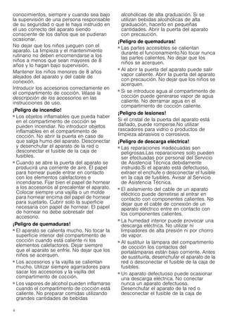 4
conocimientos, siempre y cuando sea bajo
la supervisión de una persona responsable
de su seguridad o que le haya instruido en
el uso correcto del aparato siendo
consciente de los daños que se pudieran
ocasionar.
No dejar que los niños jueguen con el
aparato. La limpieza y el mantenimiento
rutinario no deben encomendarse a los
niños a menos que sean mayores de 8
años y lo hagan bajo supervisión.
Mantener los niños menores de 8 años
alejados del aparato y del cable de
conexión.
Introducir los accesorios correctamente en
el compartimento de cocción. Véase la
descripción de los accesorios en las
instrucciones de uso.
¡Peligro de incendio!
■ Los objetos inflamables que pueda haber
en el compartimento de cocción se
pueden incendiar. No introducir objetos
inflamables en el compartimento de
cocción. No abrir la puerta en caso de
que salga humo del aparato. Desconectar
y desenchufar el aparato de la red o
desconectar el fusible de la caja de
fusibles.
¡Peligro de incendio!
■ Cuando se abre la puerta del aparato se
producirá una corriente de aire. El papel
para hornear puede entrar en contacto
con los elementos calefactores e
incendiarse. Fijar bien el papel de hornear
a los accesorios al precalentar el aparato.
Colocar siempre una vajilla o un molde
para hornear encima del papel de hornear
para sujetarlo. Cubrir solo la superficie
necesaria con papel de hornear. El papel
de hornear no debe sobresalir del
accesorio.
¡Peligro de quemaduras!
■ El aparato se calienta mucho. No tocar la
superficie interior del compartimento de
cocción cuando está caliente ni los
elementos calefactores. Dejar siempre
que el aparato se enfríe. No dejar que los
niños se acerquen.
¡Peligro de quemaduras!
■ Los accesorios y la vajilla se calientan
mucho. Utilizar siempre agarradores para
sacar los accesorios y la vajilla del
compartimento de cocción.
¡Peligro de quemaduras!
■ Los vapores de alcohol pueden inflamarse
cuando el compartimento de cocción está
caliente. No preparar comidas utilizando
grandes cantidades de bebidas
alcohólicas de alta graduación. Si se
utilizan bebidas alcohólicas de alta
graduación, hacerlo en pequeñas
cantidades. Abrir la puerta del aparato
con precaución.
¡Peligro de quemaduras!
■ Las partes accesibles se calientan
durante el funcionamiento.No tocar nunca
las partes calientes. No dejar que los
niños se acerquen.
¡Peligro de quemaduras!
■ Al abrir la puerta del aparato puede salir
vapor caliente. Abrir la puerta del aparato
con precaución. No dejar que los niños se
acerquen.
¡Peligro de quemaduras!
■ Si se introduce agua al compartimento de
cocción puede generarse vapor de agua
caliente. No derramar agua en el
compartimento de cocción caliente.
¡Peligro de lesiones!
Si el cristal de la puerta del aparato está
dañado, puede romperse.No utilizar
rascadores para vidrio o productos de
limpieza abrasivos o corrosivos.
¡Peligro de descarga eléctrica!
■ Las reparaciones inadecuadas son
peligrosas.Las reparaciones solo pueden
ser efectuadas por personal del Servicio
de Asistencia Técnica debidamente
instruido.Si el aparato está defectuoso,
extraer el enchufe o desconectar el fusible
en la caja de fusibles. Avisar al Servicio
de Asistencia Técnica.
¡Peligro de descarga eléctrica!
■ El aislamiento del cable de un aparato
eléctrico puede derretirse al entrar en
contacto con componentes calientes. No
dejar que el cable de conexión de un
aparato eléctrico entre en contacto con
los componentes calientes.
¡Peligro de descarga eléctrica!
■ La humedad interior puede provocar una
descarga eléctrica. No utilizar ni
limpiadores de alta presión ni por chorro
de vapor.
¡Peligro de descarga eléctrica!
■ Al sustituir la lámpara del compartimento
de cocción los contactos del
portalámparas están bajo corriente. Antes
de sustituirla, desenchufar el aparato de la
red o desconectar el fusible de la caja de
fusibles.
¡Peligro de descarga eléctrica!
■ Un aparato defectuoso puede ocasionar
una descarga eléctrica. No conectar
nunca un aparato defectuoso.
Desenchufar el aparato de la red o
desconectar el fusible de la caja de
 
