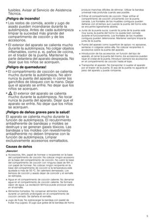 5
fusibles. Avisar al Servicio de Asistencia
Técnica.
¡Peligro de incendio!
■ Los restos de comida, aceite y jugo de
asado pueden incendiarse durante la
autolimpieza. Antes de cada autolimpieza
limpiar la suciedad más grande del
compartimento de cocción y de los
accesorios.
¡Peligro de incendio!
■ El exterior del aparato se calienta mucho
durante la autolimpieza. No colgar objetos
inflamables, como p. ej. paños de cocina,
en el tirador de la puerta. Mantener la
parte delantera del aparato despejada. No
dejar que los niños se acerquen.
¡Peligro de quemaduras!
■ El compartimento de cocción se calienta
mucho durante la autolimpieza. No abrir
nunca la puerta del aparato ni correr los
ganchillos de bloqueo con la mano. Dejar
que el aparato se enfríe. No dejar que los
niños se acerquen.
¡Peligro de quemaduras!
■ ; El exterior del aparato se calienta
mucho durante la autolimpieza. No tocar
nunca la puerta del aparato. Dejar que el
aparato se enfríe. No dejar que los niños
se acerquen.
¡Peligro de daños graves para la salud!
El aparato se calienta mucho durante la
función de autolimpieza. El recubrimiento
antiadherente de bandejas y moldes se
destruye y se generan gases tóxicos. Las
bandejas y los moldes con revestimiento
antiadherente no deben limpiarse con la
función de autolimpieza. Limpiar
exclusivamente accesorios esmaltados.
Causas de daños
¡Atención!
■ Accesorios, film, papel de hornear o recipientes en la base
del compartimento de cocción: No colocar ningún accesorio
en la base del compartimento de cocción. No cubrir la base
del compartimento de cocción con ninguna clase de film o
con papel de hornear. No colocar ningún recipiente en la
base del compartimento de cocción si la temperatura está
ajustada a más de 50 ºC. Se calentará demasiado. Los
tiempos de cocción y asado dejan de coincidir y el esmalte
se estropea.
■ Agua en el compartimento de cocción caliente: No derramar
agua en el compartimento de cocción caliente. Se formará
vapor de agua. La oscilación térmica puede provocar daños
en el esmalte.
■ Alimentos húmedos: No conservar alimentos húmedos
durante un período prolongado en el compartimento de
cocción cerrado. Se dañaría el esmalte.
■ Jugo de fruta: No sobrecargar la bandeja con pastel de
frutas muy jugoso. El jugo que gotea de la bandeja de horno
produce manchas difíciles de eliminar. Utilizar la bandeja
universal más profunda cuando sea posible.
■ Enfriar el compartimento de cocción: Dejar enfriar el
compartimento de cocción únicamente con la puerta
cerrada. Los frontales de los muebles contiguos pueden
dañarse con el tiempo aun cuando la puerta del horno sólo
se encuentre ligeramente abierta.
■ Junta de la puerta sucia: cuando la junta de la puerta está
muy sucia, la puerta del horno no queda bien cerrada
durante el funcionamiento. Los frontales de los muebles
contiguos pueden deteriorarse. Mantener siempre limpia la
junta de la puerta.
■ Puerta del aparato como superficie de apoyo: no apoyarse,
sentarse ni colgarse sobre ella. No colocar recipientes ni
accesorios sobre la puerta del aparato.
■ Introducción de los accesorios: en función del tipo de
aparato, al cerrar la puerta del mismo, los accesorios pueden
rayar el cristal de la puerta. Introducir siempre los accesorios
en el compartimento de cocción hasta el tope.
■ Transportar el aparato: No transportar ni sujetar el aparato
por el tirador de la puerta. El asa de la puerta no aguanta el
peso del aparato y puede romperse.
 