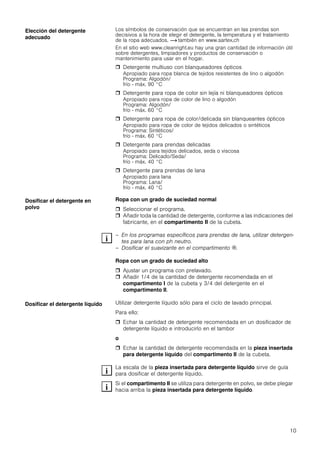 10
Los símbolos de conservación que se encuentran en las prendas son
decisivos a la hora de elegir el detergente, la temperatura y el tratamiento
de la ropa adecuados. ~ también en www.sartex.ch
En el sitio web www.cleanright.eu hay una gran cantidad de información útil
sobre detergentes, limpiadores y productos de conservación o
mantenimiento para usar en el hogar.
 Detergente multiuso con blanqueadores ópticos
Apropiado para ropa blanca de tejidos resistentes de lino o algodón
Programa: Algodón/
frío - máx. 90 °C
 Detergente para ropa de color sin lejía ni blanqueadores ópticos
Apropiado para ropa de color de lino o algodón
Programa: Algodón/
frío - máx. 60 °C
 Detergente para ropa de color/delicada sin blanqueantes ópticos
Apropiado para ropa de color de tejidos delicados o sintéticos
Programa: Sintéticos/
frío - máx. 60 °C
 Detergente para prendas delicadas
Apropiado para tejidos delicados, seda o viscosa
Programa: Delicado/Seda/
frío - máx. 40 °C
 Detergente para prendas de lana
Apropiado para lana
Programa: Lana/
frío - máx. 40 °C
Ropa con un grado de suciedad normal
 Seleccionar el programa.
 Añadir toda la cantidad de detergente, conforme a las indicaciones del
fabricante, en el compartimento II de la cubeta.
– En los programas específicos para prendas de lana, utilizar detergen-
tes para lana con ph neutro.
– Dosificar el suavizante en el compartimento i.
Ropa con un grado de suciedad alto
 Ajustar un programa con prelavado.
 Añadir 1/4 de la cantidad de detergente recomendada en el
compartimento I de la cubeta y 3/4 del detergente en el
compartimento II.
Utilizar detergente líquido sólo para el ciclo de lavado principal.
Para ello:
 Echar la cantidad de detergente recomendada en un dosificador de
detergente líquido e introducirlo en el tambor
o
 Echar la cantidad de detergente recomendada en la pieza insertada
para detergente líquido del compartimento II de la cubeta.
La escala de la pieza insertada para detergente líquido sirve de guía
para dosificar el detergente líquido.
Si el compartimento II se utiliza para detergente en polvo, se debe plegar
hacia arriba la pieza insertada para detergente líquido.
Elección del detergente
adecuado
Dosificar el detergente en
polvo
Dosificar el detergente líquido
 