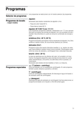 11
Programas
Selector de programas
Los programas se seleccionan con el mando selector de programas.
Programas de lavado
algodon
Apropiado para tejidos resistentes de algodón o lino.
– Ropa de color hasta 60°C.
– Ropa blanca hasta 60°C.
algodon 40°C/60°C eco û/ú
Los programas (programas estándar, señalizados con ü) son apropia-
dos para la limpieza de prendas de algodón con una suciedad normal y
resultan más eficientes en cuanto al consumo combinado de energía y
agua.
sintéticos (frío*, 40°C, 60°C)
Programa de lavado para tejidos menos resistentes de algodón, lino, fibra
sintética o tejidos mixtos. Se recomienda clasificar por colores.
delicados (frío*)
Programa suave para tejidos delicados lavables, p. ej., tejidos de seda,
raso, fibra sintética o tejidos mixtos (como cortinas). Centrifugado suave
entre los ciclos de aclarado y centrifugado final a velocidad reducida.
lana/lã :(frío*, 30°C)
La lana se apelmaza por los efectos del calor, la humedad y el movi-
miento. El programa específico para prendas de lana tiene en cuenta
estas características y encuentra una alternativa entre la parada y el
movimiento.
Apropiado para tejidos de lana lavables a mano o a máquina.
Programas especiales
O / 0 (aclarar + centrifug.)
Ciclo de aclarado con el subsiguiente centrifugado. En este programa
también puede utilizarse suavizante o almidón.
0 (centrifugar)
Ciclo de centrifugado independiente; Se descarga el agua de lavado o
de aclarado antes del centrifugado.
+ (desaguar)
Descarga del agua de aclarado sin centrifugado final tras seleccionar un
programa de lavado con el ajuste $ flot (flot antiarrugas).
(*según modelo)
 