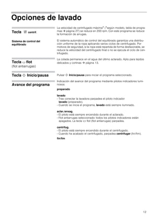 12
Opciones de lavado
Tecla & centrif.
La velocidad de centrifugado máxima* (*según modelo, tabla de progra-
mas  página 27) se reduce en 200 rpm. Con este programa se reduce
la formación de arrugas.
El sistema automático de control del equilibrado garantiza una distribu-
ción uniforme de la ropa aplicando varios ciclos de centrifugado. Por
motivos de seguridad, si la ropa está repartida de forma desfavorable, se
reduce la velocidad del centrifugado final o no se ejecuta el ciclo de cen-
trifugado.
Tecla $ flot
(flot antiarrugas)
La colada permanece en el agua del último aclarado. Apto para tejidos
delicados y cortinas  página 13.
Tecla ! Inicio/pausa Pulsar ! Inicio/pausa para iniciar el programa seleccionado.
Avance del programa
Indicación del avance del programa mediante pilotos indicadores lumi-
nosos:
preparado
lavado
- Tras conectar la lavadora parpadea el piloto indicador
lavado (preparado).
- Cuando se inicia el programa, lavado está siempre iluminado.
aclar./enxag.
- El piloto está siempre encendido durante el aclarado.
- Flot antiarrugas seleccionado: todos los pilotos indicadores están
apagados. La tecla $ flot (flot antiarrugas) parpadea.
centrifug.
- El piloto está siempre encendido durante el centrifugado.
- Cuando ha acabado el centrifugado, parpadea centrifugar (fin/fim).
fin/fim
Sistema de control del
equilibrado
 