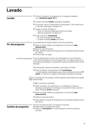 13
Lavado
Lavado
 Colocar el selector de programas en el programa deseado,
p. ej. resistentes algod. 60°C.
 El piloto indicador lavado (preparado) parpadea
 Si procede, reducir la velocidad de centrifugado, o bien seleccionar
$ flot (flot antiarrugas)  página 12.
 Cargar la colada  página 7.
– Tener en cuenta la capacidad máxima de carga,
tabla de programas  página 27.
 Pulsar la tecla ! Inicio/pausa.
– Se inicia el programa de lavado.
– El piloto indicador lavado se ilumina.
Fin del programa
Los programas de lavado finalizan de forma automática.
 Situar el mando selector de programas en la posición stop
(desconexión).
 Sacar la ropa del tambor.
 Dejar abierta la puerta de carga para que la lavadora pueda secarse
por dentro.
 Cerrar el grifo de agua.
Si se ha desactivado la función de centrifugado al inicio del lavado
$ flot (flot antiarrugas) (sin centrifugado final = la colada reposa en la
última agua de aclarado), el programa de lavado se detiene tras el último
aclarado.
Para descargar el agua de aclarado y centrifugar la colada:
 Situar el selector de programas en 1 (centrifugar).
- La velocidad de centrifugado puede reducirse pulsando la tecla &
centrif. en 200 rpm. El agua se descarga, la lavadora centrifuga.
La velocidad de centrifugado máxima depende del programa de lavado
seleccionado.
Si no es necesario centrifugar:
 Situar el selector de programas en + (desaguar). El agua se
descarga, la lavadora no centrifuga. El programa finaliza cuando el
piloto indicador fin/fim parpadea.
 Situar el mando selector de programas en la posición stop
(desconexión).
 Retirar la ropa del tambor.
 Dejar abierta la puerta de carga para que la lavadora pueda secarse
por dentro.
Cambio de programa
Por error ha seleccionado un programa incorrecto:
 Seleccionar el programa de nuevo,
 Pulsar ! Inicio/pausa. El nuevo programa comienza desde el
principio.
$ flot (flot antiarrugas)
 