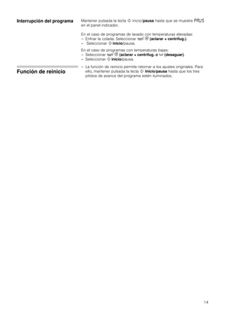 14
Interrupción del programa Mantener pulsada la tecla ! inicio/pausa hasta que se muestre ˜‘—†
en el panel indicador.
En el caso de programas de lavado con temperaturas elevadas:
– Enfriar la colada: Seleccionar '/ 0 (aclarar + centrifug.).
– Seleccionar ! inicio/pausa.
En el caso de programas con temperaturas bajas:
– Seleccionar '/ 0 (aclarar + centrifug. o X (desaguar).
– Seleccionar ! inicio/pausa.
Función de reinicio
– La función de reinicio permite retornar a los ajustes originales. Para
ello, mantener pulsada la tecla ! Inicio/pausa hasta que los tres
pilotos de avance del programa estén iluminados.
 