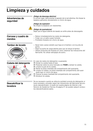 15
Limpieza y cuidados
Advertencias de
seguridad
¡Peligro de descarga eléctrica!
En primer lugar, desconectar el aparato de la red eléctrica. No limpiar la
lavadora aplicando directamente un chorro de agua.
¡Peligro de explosión!
No limpiar la lavadora con disolventes.
¡Peligro de quemaduras!
Dejar que el agua caliente de lavado se enfríe antes de descargarla.
Carcasa y cuadro de
mandos
– Retirar inmediatamente los restos de detergente.
– Frotar con un paño suave húmedo.
– Prohibido limpiarla con chorro de agua.
Tambor de lavado – Sacar todo cuerpo extraño que haya en el tambor o en la junta de
goma.
– Dejar la puerta de carga abierta para que se seque el tambor.
– Utilizar productos de limpieza sin cloro; observar las indicaciones del
fabricante. No utilizar estropajos de acero.
Cubeta del detergente
En caso de restos de detergente o suavizante:
 Extraer la cubeta hasta el tope.
 Presionar sobre la zona marcada con PUSH y extraer la cubeta.
 Limpiar la guía de la cubeta.
 Retirar la pieza insertada del compartimento del suavizante.
 Limpiar la cubeta y la pieza insertada del compartimento del suavi-
zante bajo un chorro de agua.
 Colocar la pieza insertada del compartimento del suavizante.
 Introducir la cubeta.
Descalcificar la
lavadora
No es necesario cuando se utiliza la cantidad correcta de detergente; si
fuera necesario, proceder según las indicaciones del fabricante del pro-
ducto descalcificador. A través de nuestra página de Internet o del
Servicio de Asistencia Técnica  página 21 se pueden adquirir produc-
tos descalcificadores aptos.
 