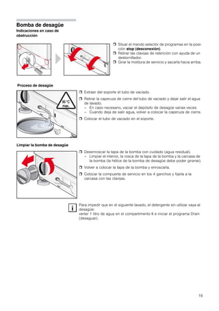 16
Bomba de desagüe
Indicaciones en caso de
obstrucción
 Extraer del soporte el tubo de vaciado.
 Retirar la caperuza de cierre del tubo de vaciado y dejar salir el agua
de lavado.
– En caso necesario, vaciar el depósito de desagüe varias veces.
– Cuando deja de salir agua, volver a colocar la caperuza de cierre.
 Colocar el tubo de vaciado en el soporte.
 Desenroscar la tapa de la bomba con cuidado (agua residual).
– Limpiar el interior, la rosca de la tapa de la bomba y la carcasa de
la bomba (la hélice de la bomba de desagüe debe poder girarse).
 Volver a colocar la tapa de la bomba y enroscarla.
 Colocar la compuerta de servicio en los 4 ganchos y fijarla a la
carcasa con las clavijas.
Para impedir que en el siguiente lavado, el detergente sin utilizar vaya al
desagüe:
verter 1 litro de agua en el compartimento II e iniciar el programa Drain
(desaguar).
 Situar el mando selector de programas en la posi-
ción stop (desconexión).
 Retirar las clavijas de retención con ayuda de un
destornillador.
 Girar la moldura de servicio y sacarla hacia arriba.
Proceso de desagüe
Limpiar la bomba de desagüe
 
