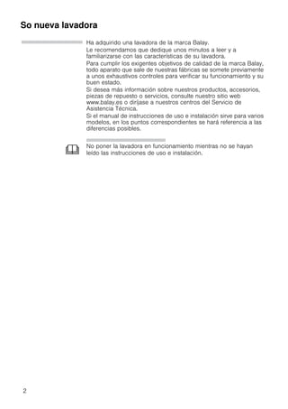 2
So nueva lavadora
Ha adquirido una lavadora de la marca Balay.
Le recomendamos que dedique unos minutos a leer y a
familiarizarse con las características de su lavadora.
Para cumplir los exigentes objetivos de calidad de la marca Balay,
todo aparato que sale de nuestras fábricas se somete previamente
a unos exhaustivos controles para verificar su funcionamiento y su
buen estado.
Si desea más información sobre nuestros productos, accesorios,
piezas de repuesto o servicios, consulte nuestro sitio web
www.balay.es o diríjase a nuestros centros del Servicio de
Asistencia Técnica.
Si el manual de instrucciones de uso e instalación sirve para varios
modelos, en los puntos correspondientes se hará referencia a las
diferencias posibles.
No poner la lavadora en funcionamiento mientras no se hayan
leído las instrucciones de uso e instalación.
 