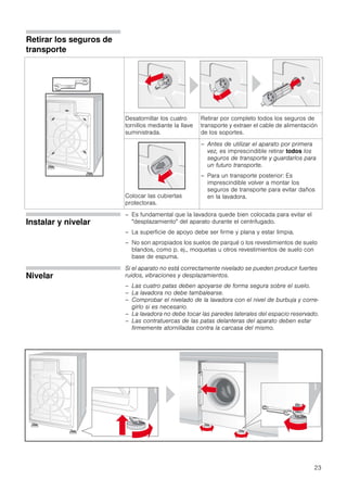 23
Retirar los seguros de
transporte
Desatornillar los cuatro
tornillos mediante la llave
suministrada.
Retirar por completo todos los seguros de
transporte y extraer el cable de alimentación
de los soportes.
Colocar las cubiertas
protectoras.
– Antes de utilizar el aparato por primera
vez, es imprescindible retirar todos los
seguros de transporte y guardarlos para
un futuro transporte.
– Para un transporte posterior: Es
imprescindible volver a montar los
seguros de transporte para evitar daños
en la lavadora.
Instalar y nivelar
– Es fundamental que la lavadora quede bien colocada para evitar el
"desplazamiento" del aparato durante el centrifugado.
– La superficie de apoyo debe ser firme y plana y estar limpia.
– No son apropiados los suelos de parqué o los revestimientos de suelo
blandos, como p. ej., moquetas u otros revestimientos de suelo con
base de espuma.
Nivelar
Si el aparato no está correctamente nivelado se pueden producir fuertes
ruidos, vibraciones y desplazamientos.
– Las cuatro patas deben apoyarse de forma segura sobre el suelo.
– La lavadora no debe tambalearse.
– Comprobar el nivelado de la lavadora con el nivel de burbuja y corre-
girlo si es necesario.
– La lavadora no debe tocar las paredes laterales del espacio reservado.
– Las contratuercas de las patas delanteras del aparato deben estar
firmemente atornilladas contra la carcasa del mismo.
.
 