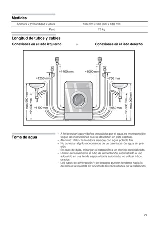 24
Medidas
Anchura x Profundidad x Altura 596 mm x 585 mm x 818 mm
Peso 76 kg
Longitud de tubos y cables
Conexiones en el lado izquierdo o Conexiones en el lado derecho
Toma de agua
– A fin de evitar fugas y daños producidos por el agua, es imprescindible
seguir las instrucciones que se describen en este capítulo.
– Atención: Utilizar la lavadora siempre con agua potable fría.
– No conectar al grifo monomando de un calentador de agua sin pre-
sión.
– En caso de duda, encargar la instalación a un técnico especializado.
– Utilizar exclusivamente el tubo de alimentación suministrado o uno
adquirido en una tienda especializada autorizada; no utilizar tubos
usados.
– Los tubos de alimentación y de desagüe pueden tenderse hacia la
derecha o la izquierda en función de las necesidades de la instalación.
 