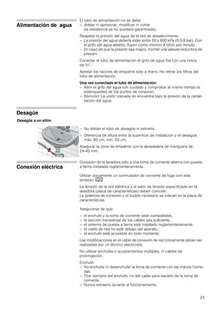 25
Alimentación de agua
El tubo de alimentación no se debe:
– doblar ni aprisionar, modificar ni cortar
(la resistencia ya no quedará garantizada).
Respetar la presión del agua de la red de abastecimiento:
– La presión del agua debería estar entre 50 y 900 kPa (0,5-9 bar). Con
el grifo del agua abierto, fluyen como mínimo 8 litros por minuto.
– En caso de que la presión sea mayor, montar una válvula reductora de
presión.
Conectar el tubo de alimentación al grifo de agua fría con una rosca
de ¾".
Apretar los racores de empalme sólo a mano. No retirar los filtros del
tubo de alimentación.
Una vez conectado el tubo de alimentación:
– Abrir el grifo del agua con cuidado y comprobar al mismo tiempo la
estanqueidad de los puntos de conexión.
– Atención: La unión roscada se encuentra bajo la presión de la canali-
zación del agua.
Desagüe
– No doblar el tubo de desagüe ni estirarlo.
– Diferencia de altura entre la superficie de instalación y el desagüe:
máx. 90 cm, mín. 50 cm.
Asegurar la zona de empalme con la abrazadera de manguera de
24-40 mm.
Conexión eléctrica
Conexión de la lavadora sólo a una toma de corriente alterna con puesta
a tierra instalada reglamentariamente.
Utilizar únicamente un conmutador de corriente de fuga con este
símbolo:
La tensión de la red eléctrica y el valor de tensión especificado en la
lavadora (placa de características) deben coincidir.
La potencia de conexión y el fusible necesario se indican en la placa de
características.
Asegurarse de que:
– el enchufe y la toma de corriente sean compatibles,
– la sección transversal de los cables sea suficiente,
– el sistema de puesta a tierra esté instalado reglamentariamente,
– el cable de red no esté debajo del aparato,
– el enchufe esté accesible en todo momento.
Las modificaciones en el cable de conexión de red únicamente deben ser
realizadas por un técnico electricista.
No utilizar enchufes o acoplamientos múltiples, ni cables de
prolongación.
Enchufe:
– No enchufar ni desenchufar la toma de corriente con las manos húme-
das.
– Tirar siempre del enchufe, no del cable para sacarlo de la toma de
corriente.
– Nunca extraerlo durante el funcionamiento.
Desagüe a un sifón
 