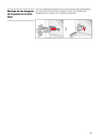 26
Montaje de las bisagras
de la puerta en la lava-
dora
Una vez encastrada la lavadora en su hueco previsto, esta puede taparse
con una puerta. En este caso, se deben montar en la lavadora las
bisagras que se incluyen en el material suministrado.
 