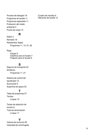 30
Proceso de desagüe 16
Programas de lavado 11
Programas especiales 11
Protección del medio
ambiente 5
Puerta de carga 13
R
RAEE 4
Remedio 18
Resistentes/ Algod.
-Programas 11, 13, 27, 28
Ropa
-Cargar 8
-Clasificar para el lavado 7
-Preparar para el lavado 8
S
Seguros de transporte 23
Sintéticos
-Programas 11, 27
Sistema de control del
equilibrado 12
Suavizante 9
Superficie de apoyo 22
T
Tabla de programas 27
Tambor
-Limpiar 15
Teclas de selección de
función 6
Tubo de alimentación
-Limpiar 17
V
Valores de consumo 28
Velocidad de centrifugado
-Cuadro de mandos 6
-Opciones de lavado 12
 