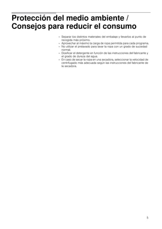 5
Protección del medio ambiente /
Consejos para reducir el consumo
– Separar los distintos materiales del embalaje y llevarlos al punto de
recogida más próximo.
– Aprovechar al máximo la carga de ropa permitida para cada programa.
– No utilizar el prelavado para lavar la ropa con un grado de suciedad
normal.
– Dosificar el detergente en función de las instrucciones del fabricante y
el grado de dureza del agua.
– En caso de secar la ropa en una secadora, seleccionar la velocidad de
centrifugado más adecuada según las instrucciones del fabricante de
la secadora.
 