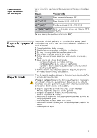 8
Lavar únicamente aquellas prendas que presenten las siguientes etique-
tas:
No lavar las prendas que lleven el símbolo .
Preparar la ropa para el
lavado
Los cuerpos extraños sueltos (p. ej., monedas, clips, agujas, clavos)
pueden estropear tanto la ropa como los componentes de la lavadora
(p. ej., el tambor).
 Vaciar los bolsillos de las prendas.
 Cepillar la arena acumulada en bolsillos y dobladillos.
 En caso necesario, tratar las manchas previamente.
 Cerrar las cremalleras, abotonar las fundas.
 Retirar los enganches de las cortinas o introducirlos en una red o
funda.
 Lavar en una red o funda de almohada:
– prendas delicadas, (p. ej., medias, cortinas),
– prendas pequeñas, (p. ej., calcetines o pañuelos),
– sujetadores de aros (los aros pueden desprenderse durante el
lavado y causar daños).
 Volver del revés los pantalones, los tejidos de punto, las prendas
tricotadas, las camisetas y las sudaderas.
Cargar la colada
Antes de cargar la lavadora, asegurarse de que no haya objetos extraños
ni animales dentro del tambor.
¡Peligro de explosión! Las prendas de ropa que hayan sido tratadas pre-
viamente con detergentes que contengan disolventes, p. ej., sal quita-
manchas o productos quitamanchas, se deben aclarar cuidadosamente
a mano antes de introducirlas en la lavadora.
 Separar las prendas e introducirlas una a una en el tambor.
Mezclar las prendas pequeñas con las grandes.
 Respetar la capacidad de carga máxima del tambor,
tabla de programas  página 27.
 Procurar que las prendas no queden aprisionadas entre la puerta de
carga y la junta de goma.
 Cerrar la puerta de carga. Debe oírse un clic.
 Dosificar la cantidad de detergente y suavizante para el programa de
lavado.
 Abrir el grifo del agua.
Clasificar la ropa
según las indicacio-
nes de la etiqueta Etiqueta Clase de tejido
<; Ropa que puede lavarse a 90°.
:98 Ropa de color 60°C, 40°C, 30°C.
BA> Prendas sintéticas 60°C, 40°C, 30°C.
:FAE> Lana y seda lavable a mano y a máquina 40°C,
30°C, frío
 