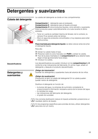 10
Detergentes y suavizantes
Cubeta del detergente
La cubeta del detergente se divide en tres compartimentos
Compartimento I : detergente para el prelavado.
Compartimento II : detergente para el lavado principal.
Compartimento i: otros productos líquidos, como almidón y suavizante.
Estos productos pasan automáticamente a la cuba durante el último
aclarado.
– Tener en cuenta la cantidad máxima de llenado; de lo contrario, la
cámara i se vaciará antes de tiempo.
– Diluir en agua los productos concentrados o muy espesos para evitar
obstrucciones.
Pieza insertada para detergente líquido: se debe colocar antes de echar
el detergente líquido.
Para ello:
Extraer la cubeta hasta el tope.
Presionar sobre la zona marcada con PUSH y extraer la cubeta.
Tirar de la pieza insertada en el compartimento II hacia delante hasta
llegar al tope y presionarla hacia abajo.
Introducir la cubeta.
Los descalcificadores se pueden introducir en los compartimentos I y II
conforme a las indicaciones del fabricante. En primer lugar, añadir el
detergente y después el producto descalcificador.
Detergentes y
suavizantes
¡Peligro de intoxicación!
Guardar los detergentes y suavizantes fuera del alcance de los niños.
¡Peligro de causticación!
¡Precaución al abrir la cubeta del detergente! En la cubeta pueden
quedar restos de detergente.
Dosificar el detergente en función de:
– la dureza del agua. La empresa de suministro competente le
proporcionará la información necesaria acerca de la dureza del agua.
– la cantidad de carga.
– las indicaciones del fabricante del detergente.
– el grado de suciedad.
Una correcta dosificación reduce el impacto ambiental y proporciona un
resultado óptimo de lavado.
En los programas específicos para prendas de lana, utilizar detergentes
para lana con ph neutro.
Descalcificadores
i
i
 