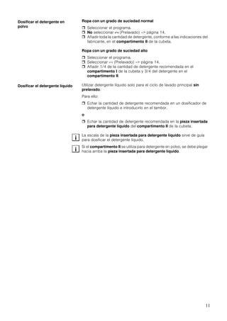 11
Ropa con un grado de suciedad normal
Seleccionar el programa.
No seleccionar 4 (Prelavado) –> página 14.
Añadir toda la cantidad de detergente, conforme a las indicaciones del
fabricante, en el compartimento II de la cubeta.
Ropa con un grado de suciedad alto
Seleccionar el programa.
Seleccionar 4 (Prelavado) –> página 14.
Añadir 1/4 de la cantidad de detergente recomendada en el
compartimento I de la cubeta y 3/4 del detergente en el
compartimento II.
Utilizar detergente líquido solo para el ciclo de lavado principal sin
prelavado.
Para ello:
Echar la cantidad de detergente recomendada en un dosificador de
detergente líquido e introducirlo en el tambor.
o
Echar la cantidad de detergente recomendada en la pieza insertada
para detergente líquido del compartimento II de la cubeta.
La escala de la pieza insertada para detergente líquido sirve de guía
para dosificar el detergente líquido.
Si el compartimento II se utiliza para detergente en polvo, se debe plegar
hacia arriba la pieza insertada para detergente líquido.
Dosificar el detergente en
polvo
Dosificar el detergente líquido
i
i
 
