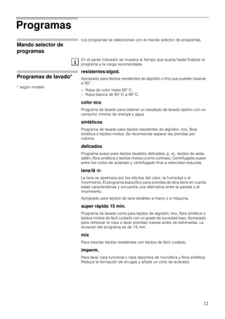 12
Programas
Mando selector de
programas
Los programas se seleccionan con el mando selector de programas.
En el panel indicador se muestra el tiempo que queda hasta finalizar el
programa y la carga recomendada.
Programas de lavado*
* según modelo
resistentes/algod.
Apropiado para tejidos resistentes de algodón o lino que pueden lavarse
a 90°.
– Ropa de color hasta 60°C.
– Ropa blanca de 60°C a 90°C.
color eco
Programa de lavado para obtener un resultado de lavado óptimo con un
consumo mínimo de energía y agua.
sintéticos
Programa de lavado para tejidos resistentes de algodón, lino, fibra
sintética o tejidos mixtos. Se recomienda separar las prendas por
colores.
delicados
Programa suave para tejidos lavables delicados, p. ej., tejidos de seda,
satén, fibra sintética o tejidos mixtos (como cortinas). Centrifugado suave
entre los ciclos de aclarado y centrifugado final a velocidad reducida.
lana/lã u
La lana se apelmaza por los efectos del calor, la humedad y el
movimiento. El programa específico para prendas de lana tiene en cuenta
estas características y encuentra una alternativa entre la parada y el
movimiento.
Apropiado para tejidos de lana lavables a mano o a máquina.
super rápido 15 min.
Programa de lavado corto para tejidos de algodón, lino, fibra sintética o
tejidos mixtos de fácil cuidado con un grado de suciedad bajo. Apropiado
para refrescar la ropa o lavar prendas nuevas antes de estrenarlas. La
duración del programa es de 15 min.
mix
Para mezclar tejidos resistentes con tejidos de fácil cuidado.
imperm.
Para lavar ropa funcional y ropa deportiva de microfibra y fibra sintética.
Reduce la formación de arrugas y añade un ciclo de aclarado.
i
 