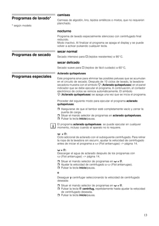 13
Programas de lavado*
* según modelo
camisas
Camisas de algodón, lino, tejidos sintéticos o mixtos, que no requieren
planchado.
nocturno
Programa de lavado especialmente silencioso con centrifugado final
reducido.
Modo inactivo. Al finalizar el programa se apaga el display y se puede
volver a activar pulsando cualquier tecla.
Programas de secado
secar normal
Secado intensivo para a (tejidos resistentes) a 90°C.
secar delicado
Secado suave para ` (tejidos de fácil cuidado) a 60°C.
Programas especiales
Aclarado quitapelusas
Este programa sirve para eliminar las posibles pelusas que se acumulan
en el circuito de secado. Después de 10 ciclos de lavado, la lavadora-
secadora muestra con el símbolo 7 (Aclarado quitapelusas) en el panel
indicador que se debe ejecutar el programa. A continuación, el contador
electrónico de ciclos se reinicia automáticamente. El símbolo
7 (Aclarado quitapelusas) se apaga una vez que se inicia el programa.
Proceder del siguiente modo para ejecutar el programa aclarado
quitapelusas:
Asegurarse de que el tambor esté completamente vacío y cerrar la
puerta de carga.
Situar el mando selector de programas en aclarado quitapelusas.
Pulsar la tecla inicio/pausa.
El programa aclarado quitapelusas se puede ejecutar en cualquier
momento, incluso cuando el aparato no lo requiere.
' + B:
Ciclo adicional de aclarado con el subsiguiente centrifugado. Para retirar
la ropa de la lavadora sin escurrir, ajustar la velocidad de centrifugado
antes de iniciar el programa a $ (Flot antiarrugas) –> página 14.
t + B:
Descargar el agua de aclarado después de los programas con
$ (Flot antiarrugas) –> página 14.
Situar el mando selector de programas en t + B.
Ajustar la velocidad de centrifugado a $ (Flot antiarrugas).
Pulsar la tecla inicio/pausa.
o
Desaguar y centrifugar seleccionando la velocidad de centrifugado
deseada:
Situar el mando selector de programas en t + B.
Pulsar la tecla B centrifug. repetidamente hasta ajustar la velocidad
de centrifugado deseada.
Pulsar la tecla inicio/pausa.
i
 