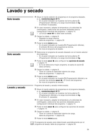 16
Lavado y secado
Solo lavado
Situar el mando selector de programas en el programa deseado,
p. ej., resistentes/algod. 60°C.
– En el panel indicador se muestran de forma alterna 2
(Programación diferida) y la carga recomendada en kg.
El símbolo ! parpadea.
En caso necesario, adaptar la temperatura y la velocidad de
centrifugado y seleccionar las opciones deseadas para la
configuración individual del programa –> página 14.
– La función secar ˆ no debe estar activada.
Cargar la colada –> página 9.
– Respetar la carga máxima,
tabla de programas –> página 30
Pulsar la tecla inicio/pausa.
– En el panel indicador se muestra 2 (Programación diferida).
El símbolo ! (Inicio del programa) se ilumina.
– Se inicia el programa de lavado.
Solo secado
Seleccionar el programa de secado deseado con el mando selector
de programas.
– En el panel indicador se muestran de forma alterna B
(Programación diferida) y la carga recomendada en kg.
Pulsar la tecla secar ˆ para configurar las opciones de secado
–> página 14
– Si no se selecciona ningún programa, se aplica la opción e
(Seco armario).
Cargar la colada –> página 9.
– Tener en cuenta la capacidad máxima de carga,
tabla de programas –> página 30.
Pulsar la tecla inicio/pausa.
– En el panel indicador se muestra 2 (Programación diferida) y se
iluminan los símbolos secar ˆ y ! (Inicio del programa).
– Se inicia el programa de secado.
Lavado y secado
Programa de lavado y secado ininterrumpido.
Situar el mando selector de programas en el programa deseado,
p. ej., resistentes/algod. 60°C.
– En el panel indicador se muestran de forma alterna 2
(Programación diferida) y la carga recomendada en kg.
El símbolo ! parpadea.
En caso necesario, adaptar la temperatura y la velocidad de
centrifugado y seleccionar las opciones deseadas para la
configuración individual del programa –> página 14.
Pulsar la tecla secar ˆ para configurar las opciones de secado
–> página 14.
Cargar la colada –> página 9.
– Tener en cuenta la capacidad máxima de carga,
tabla de programas –> página 30.
Pulsar la tecla inicio/pausa.
El programa de secado viene determinado automáticamente por el
programa de lavado, tabla de programas –> página 30.
i
i
i
 