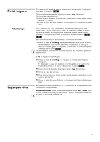 17
Fin del programa
El programa de lavado y secado finaliza automáticamente. En el panel
indicador se muestra .
Situar el mando selector de programas en stop (Desconec.).
Sacar la ropa del tambor.
Dejar abierta la puerta de carga para que la lavadora-secadora pueda
secarse por dentro.
Cerrar el grifo del agua. Esto no es necesario con los modelos Aqua-
Stop.
Si al comienzo del ciclo de lavado la función de centrifugado está
desactivada $ (sin centrifugado final = la colada reposa en la última
agua de aclarado), el programa de lavado se detiene tras el último
aclarado. En el panel indicador se muestran de forma alterna y
.
Para descargar el agua de aclarado y centrifugar la colada:
Pulsar la tecla B centrifug. repetidamente hasta que quede ajustada
la velocidad de centrifugado deseada. Se descarga el agua y se
efectúa el centrifugado. El programa ha finalizado cuando en el panel
indicador se muestre .
La velocidad de centrifugado máxima depende del programa de lavado
seleccionado.
Si no es necesario centrifugar:
Pulsar la tecla B centrifug. (se visualiza el tiempo restante para
desaguar).
Se descarga el agua sin efectuar el centrifugado. El programa ha
finalizado cuando en el panel indicador se muestre .
Situar el mando selector de programas en stop (Desconec.).
Retirar la ropa del tambor.
Dejar abierta la puerta de carga para que la lavadora-secadora pueda
secarse por dentro.
Cerrar el grifo del agua. Esto no es necesario con los modelos Aqua-
Stop.
Seguro para niños
Para asegurar la lavadora-secadora contra modificaciones por descuido
de las funciones ajustadas.
Activar/Desactivar: pulsar simultáneamente las teclas opc. y selec. para
activar o desactivar el seguro para niños. Cuando este está activado, en
el panel indicador se muestra @.
Flot antiarrugas
i
i
 