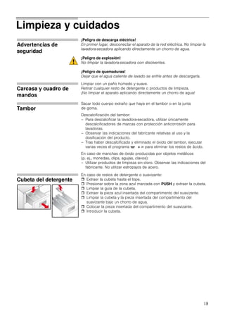 18
Limpieza y cuidados
Advertencias de
seguridad
¡Peligro de descarga eléctrica!
En primer lugar, desconectar el aparato de la red eléctrica. No limpiar la
lavadora-secadora aplicando directamente un chorro de agua.
¡Peligro de explosión!
No limpiar la lavadora-secadora con disolventes.
¡Peligro de quemaduras!
Dejar que el agua caliente de lavado se enfríe antes de descargarla.
Carcasa y cuadro de
mandos
Limpiar con un paño húmedo y suave.
Retirar cualquier resto de detergente o productos de limpieza.
¡No limpiar el aparato aplicando directamente un chorro de agua!
Tambor
Sacar todo cuerpo extraño que haya en el tambor o en la junta
de goma.
Descalcificación del tambor:
– Para descalcificar la lavadora-secadora, utilizar únicamente
descalcificadores de marcas con protección anticorrosión para
lavadoras.
– Observar las indicaciones del fabricante relativas al uso y la
dosificación del producto.
– Tras haber descalcificado y eliminado el óxido del tambor, ejecutar
varias veces el programa ' + 8 para eliminar los restos de ácido.
En caso de manchas de óxido producidas por objetos metálicos
(p. ej., monedas, clips, agujas, clavos):
– Utilizar productos de limpieza sin cloro. Observar las indicaciones del
fabricante. No utilizar estropajos de acero.
Cubeta del detergente
En caso de restos de detergente o suavizante:
Extraer la cubeta hasta el tope.
Presionar sobre la zona azul marcada con PUSH y extraer la cubeta.
Limpiar la guía de la cubeta.
Extraer la pieza azul insertada del compartimento del suavizante.
Limpiar la cubeta y la pieza insertada del compartimento del
suavizante bajo un chorro de agua.
Colocar la pieza insertada del compartimento del suavizante.
Introducir la cubeta.
 