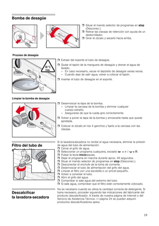 19
Bomba de desagüe
Extraer del soporte el tubo de desagüe.
Quitar el tapón de la manguera de desagüe y drenar el agua de
lavado.
– En caso necesario, vaciar el depósito de desagüe varias veces.
– Cuando deje de salir agua, volver a colocar el tapón.
Insertar el tubo de desagüe en el soporte.
Desenroscar la tapa de la bomba.
– Limpiar la carcasa de la bomba y eliminar cualquier
cuerpo extraño.
– Asegurarse de que la rueda gira correctamente.
Volver a poner la tapa de la bomba y enroscarla hasta que quede
apretada.
Colocar el zócalo en los 4 ganchos y fijarlo a la carcasa con las
clavijas.
Filtro del tubo de
alimentación
Si la lavadora-secadora no recibe el agua necesaria, eliminar la presión
de agua del tubo de alimentación:
Cerrar el grifo de agua.
Seleccionar un programa cualquiera, excepto ' + 8 / t + B.
Pulsar la tecla inicio/pausa.
Dejar el programa en marcha durante aprox. 40 segundos.
Situar el mando selector de programas en stop (Desconec.).
Desconectar el enchufe de la toma de corriente.
Desenroscar el tubo de alimentación del grifo del agua.
Limpiar el filtro con una escobilla o un pincel pequeño.
Volver a conectar el tubo.
Abrir el grifo del agua.
Comprobar si sale agua del extremo del tubo.
Si sale agua, comprobar que el filtro esté correctamente colocado.
Descalcificar
la lavadora-secadora
No es necesario cuando se utiliza la cantidad correcta de detergente. Si
fuera necesario, proceder siguiendo las indicaciones del fabricante del
producto descalcificador. A través de nuestra página de Internet o del
Servicio de Asistencia Técnica –> página 24 se pueden adquirir
productos descalcificadores aptos.
Situar el mando selector de programas en stop
(Desconec.).
Retirar las clavijas de retención con ayuda de un
destornillador.
Girar el zócalo y sacarlo hacia arriba.
Proceso de desagüe
Limpiar la bomba de desagüe
 