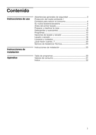 2
Contenido
Instrucciones de uso
Advertencias generales de seguridad ..................................... 3
Protección del medio ambiente /
Consejos para reducir el consumo........................................... 4
Su nueva lavadora-secadora ..................................................... 5
Antes del primer lavado............................................................... 7
Preparar y clasificar la ropa........................................................ 8
Detergentes y suavizantes ........................................................10
Programas....................................................................................12
Opciones de lavado y secado ................................................14
Lavado y secado ........................................................................16
Limpieza y cuidados...................................................................18
¿Qué hacer cuando...? ..............................................................20
Servicio de Asistencia Técnica.................................................24
Instrucciones de
instalación
Instrucciones de instalación ....................................................25
Apéndice
Tabla de programas...................................................................30
Valores de consumo ..................................................................31
Índice.............................................................................................32
 