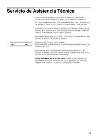 24
Servicio de Asistencia Técnica
Antes de avisar al Servicio de Asistencia Técnica, rogamos que
compruebe si puede eliminar la avería por sí mismo –> página 20.
En casos de asesoramiento técnico deberá hacerse cargo de los gastos
de asistencia de un técnico, incluso durante la validez de la garantía.
Encontrará los datos de contacto del Servicio de Asistencia Técnica más
cercano a su domicilio aquí o en la lista adjunta de las direcciones del
Servicio de Asistencia Técnica (según modelo).
Indique el número de producto (E­Nr.) y el número de fabricación (FD) del
aparato al Servicio de Asistencia Técnica.
Anote aquí los números de su aparato.
Están indicados en la etiqueta de características situada en el marco de
la puerta de carga.
Contribuya a evitar desplazamientos innecesarios del Servicio de
Asistencia Técnica indicando los números de producto y de fabricación.
De esta forma ahorrará gastos innecesarios.
Confíe en la experiencia del fabricante. Contacte con nosotros. Así
podrá estar seguro de que la reparación es efectuada por personal
debidamente instruido y con piezas de repuesto originales.
 