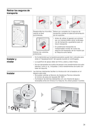 26
Retirar los seguros de
transporte
Desatornillar los 4 tornillos
usando la llave
suministrada.
Retirar por completo los 4 seguros de
transporte y extraer el cable de alimentación
de los soportes.
Colocar las cubiertas
protectoras.
– Antes de utilizar el aparato por primera
vez, es imprescindible retirar los 4 segu-
ros de transporte y guardarlos para un
futuro transporte.
– En posteriores transportes es
indispensable montar de nuevo los
seguros de transporte; así se impide que
la máquina sufra daños.
Instalar y
nivelar
– Es fundamental que la lavadora-secadora quede bien colocada para
evitar el "desplazamiento" del aparato durante el centrifugado.
– La superficie de apoyo debe ser firme y plana y estar limpia.
– No son apropiados los suelos de parqué o los revestimientos de suelo
blandos, como p. ej., moquetas u otros revestimientos de suelo con
base de espuma.
Instalar
Las láminas deslizantes facilitan la introducción de la lavadora en el
espacio para esta.
– Se pueden solicitar al Servicio de Asistencia Técnica indicando
el número de pieza de repuesto 66 1827.
– Humedecer las láminas deslizantes con una mezcla de agua y
lavavajillas antes de introducir la máquina. No utilizar grasas ni aceites.
 