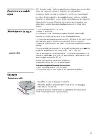 28
Conexión a la red de
agua
A fin de evitar fugas y daños producidos por el agua, es imprescindible
seguir las instrucciones que se describen en este capítulo.
En caso de duda, encargar la instalación a un técnico especializado.
Los tubos de alimentación y de desagüe pueden tenderse hacia la
derecha o la izquierda en función de las necesidades de la instalación.
Utilizar exclusivamente el tubo de alimentación suministrado o uno
adquirido en una tienda especializada autorizada; no utilizar tubos
usados.
Alimentación de agua
El tubo de alimentación no se debe:
– doblar ni aprisionar,
– modificar ni cortar (la resistencia ya no quedará garantizada).
Respetar la presión del agua de la red de abastecimiento:
La presión del agua debería estar entre 50 y 900 kPa (0,5-9 bar). Con el
grifo del agua abierto, fluyen como mínimo 8 litros por minuto.
En caso de que la presión sea mayor, montar una válvula reductora de
presión.
Conectar el tubo de alimentación de agua fría (tuerca de racor azul) en
el grifo de agua fría con una rosca de ¾" (3/4" = 26,4 mm).
Para la alimentación con agua caliente*, conectar la manguera con la
(tuerca de racor roja) en el grifo del agua caliente. La temperatura del
agua no debe superar los 60 °C.
Apretar manualmente los racores de plástico.
No retirar los filtros del tubo de alimentación.
Una vez conectado el tubo de alimentación:
– Abrir completamente el grifo del agua.
– Comprobar que no haya fugas en los puntos de empalme.
Desagüe
– No doblar el tubo de desagüe ni estirarlo.
– Diferencia de altura entre la superficie de apoyo y el desagüe:
máx. 90 cm, mín. 50 cm.
Asegurar la zona de empalme con la abrazadera de manguera de
24-40 mm (en comercios especializados).
* según modelo
Desagüe a un sifón
 