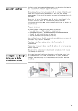 29
Conexión eléctrica
Conexión de la lavadora-secadora solo a una toma de corriente alterna
con puesta a tierra instalada reglamentariamente.
En caso de utilizar un interruptor de corriente de defecto, dicho interruptor
debe estar provisto del siguiente símbolo: ‚. Solo este símbolo
garantiza que el interruptor cumple con las prescripciones vigentes en la
actualidad.
La tensión de la red eléctrica y el valor de tensión especificado en la
lavadora-secadora (placa de características) deben coincidir.
La potencia de conexión y el fusible necesario se indican en la placa de
características.
Asegurarse de que:
– el enchufe y la toma de corriente sean compatibles,
– la sección transversal de los cables sea suficiente,
– el sistema de puesta a tierra esté instalado reglamentariamente,
– el cable de red no esté debajo del aparato,
– el enchufe esté accesible en todo momento.
Las modificaciones en el cable de conexión de red únicamente deben ser
realizadas por un técnico electricista.
No utilizar enchufes o acoplamientos múltiples, ni cables de
prolongación.
No conectar ni desconectar el enchufe de la toma de corriente con las
manos mojadas.
Desconectar el cable de alimentación de la toma de corriente tirando
únicamente por el enchufe.
Montaje de las bisagras
de la puerta de la
lavadora-secadora
Una vez encastrada la lavadora-secadora en su hueco previsto, esta
puede taparse con una puerta. En este caso, se deben montar las
bisagras que se incluyen en el material suministrado de la lavadora-
secadora.
 