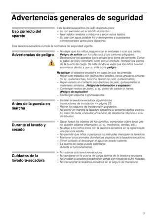 3
Advertencias generales de seguridad
Uso correcto del
aparato
Esta lavadora-secadora ha sido diseñada para:
– su uso exclusivo en el ámbito doméstico.
– lavar tejidos lavables a máquina y secar estos tejidos.
– Su uso con agua potable fría y detergentes y suavizantes
convencionales aptos para lavadoras.
Esta lavadora-secadora cumple la normativa de seguridad vigente.
Advertencias de peligro
– No dejar que los niños jueguen con el embalaje o con sus partes.
Peligro de asfixia con los plásticos y los cartones plegables.
– Desenchufar los aparatos fuera de uso de la toma de corriente. Cortar
el cable de red y eliminarlo junto con el enchufe. Romper los cierres
de la puerta de carga. De este modo se evita que los niños puedan
encerrarse dentro y que su vida corra peligro.
No utilizar la lavadora-secadora en caso de que las prendas:
– Hayan sido tratadas con disolventes, aceites, ceras, grasas o pinturas
(p. ej., quitamanchas, bencina, fijador de pelo, quitaesmaltes)
– Hayan estado en contacto con fijadores de pelo, quitaesmaltes o
materiales similares. ¡Peligro de inflamación o explosión!
– Contengan restos de polvo, p. ej., polvo de carbón o harina.
¡Peligro de explosión!
– Contengan espuma o gomaespuma.
Antes de la puesta en
marcha
– Instalar la lavadora-secadora siguiendo las
instrucciones de instalación –> página 25.
– Retirar los seguros de transporte y guardarlos.
– No poner en marcha la lavadora-secadora si presenta daños visibles.
En caso de duda, consultar al Servicio de Asistencia Técnica o a su
distribuidor.
Durante el lavado y
secado
– Sacar todos los objetos de los bolsillos, comprobar sobre todo que
no queden objetos inflamables (p. ej., mecheros, cerillas, etc.).
– No dejar a los niños solos con la lavadora-secadora sin la vigilancia de
una persona adulta.
– No permitir que niños o personas no instruidas manipulen la lavadora.
– Mantener a los animales domésticos alejados de la lavadora-secadora.
– Tener cuidado al descargar el agua de lavado caliente.
– La puerta de carga puede calentarse
durante el funcionamiento.
Cuidados de la
lavadora-secadora
– No subirse a la lavadora-secadora.
– No apoyarse en la puerta de carga abierta de la lavadora-secadora.
– No instalar la lavadora-secadora en zonas con riesgo de sufrir heladas.
– No transportar la lavadora-secadora sin el seguro de transporte.
 