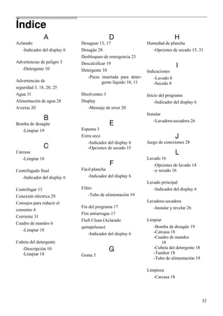 32
A
Aclarado
-Indicador del display 6
Advertencias de peligro 3
-Detergente 10
Advertencias de
seguridad 3, 18, 20, 25
Agua 31
Alimentación de agua 28
Averías 20
B
Bomba de desagüe
-Limpiar 19
C
Carcasa
-Limpiar 18
Centrifugado final
-Indicador del display 6
Centrifugar 13
Conexión eléctrica 29
Consejos para reducir el
consumo 4
Corriente 31
Cuadro de mandos 6
-Limpiar 18
Cubeta del detergente
-Descripción 10
-Limpiar 18
D
Desaguar 13, 17
Desagüe 28
Desbloqueo de emergencia 23
Descalcificar 19
Detergente 10
-Pieza insertada para deter-
gente líquido 10, 11
Disolventes 3
Display
-Mensaje de error 20
E
Espuma 3
Extra seco
-Indicador del display 6
-Opciones de secado 15
F
Fácil plancha
-Indicador del display 6
Filtro
-Tubo de alimentación 19
Fin del programa 17
Flot antiarrugas 17
Fluft Clean (Aclarado
quitapelusas)
-Indicador del display 6
G
Goma 3
H
Humedad de plancha
-Opciones de secado 15, 31
I
Indicaciones
-Lavado 8
-Secado 8
Inicio del programa
-Indicador del display 6
Instalar
-Lavadora-secadora 26
J
Juego de conexiones 28
L
Lavado 16
-Opciones de lavado 14
-y secado 16
Lavado principal
-Indicador del display 6
Lavadora-secadora
-Instalar y nivelar 26
Limpiar
-Bomba de desagüe 19
-Carcasa 18
-Cuadro de mandos
18
-Cubeta del detergente 18
-Tambor 18
-Tubo de alimentación 19
Limpieza
-Carcasa 18
Índice
 