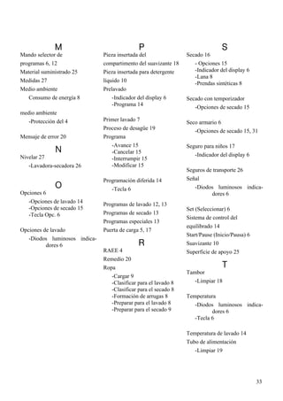 33
M
Mando selector de
programas 6, 12
Material suministrado 25
Medidas 27
Medio ambiente
Consumo de energía 8
medio ambiente
-Protección del 4
Mensaje de error 20
N
Nivelar 27
-Lavadora-secadora 26
O
Opciones 6
-Opciones de lavado 14
-Opciones de secado 15
-Tecla Opc. 6
Opciones de lavado
-Diodos luminosos indica-
dores 6
P
Pieza insertada del
compartimento del suavizante 18
Pieza insertada para detergente
líquido 10
Prelavado
-Indicador del display 6
-Programa 14
Primer lavado 7
Proceso de desagüe 19
Programa
-Avance 15
-Cancelar 15
-Interrumpir 15
-Modificar 15
Programación diferida 14
-Tecla 6
Programas de lavado 12, 13
Programas de secado 13
Programas especiales 13
Puerta de carga 5, 17
R
RAEE 4
Remedio 20
Ropa
-Cargar 9
-Clasificar para el lavado 8
-Clasificar para el secado 8
-Formación de arrugas 8
-Preparar para el lavado 8
-Preparar para el secado 9
S
Secado 16
- Opciones 15
-Indicador del display 6
-Lana 8
-Prendas sintéticas 8
Secado con temporizador
-Opciones de secado 15
Seco armario 6
-Opciones de secado 15, 31
Seguro para niños 17
-Indicador del display 6
Seguros de transporte 26
Señal
-Diodos luminosos indica-
dores 6
Set (Seleccionar) 6
Sistema de control del
equilibrado 14
Start/Pause (Inicio/Pausa) 6
Suavizante 10
Superficie de apoyo 25
T
Tambor
-Limpiar 18
Temperatura
-Diodos luminosos indica-
dores 6
-Tecla 6
Temperatura de lavado 14
Tubo de alimentación
-Limpiar 19
 