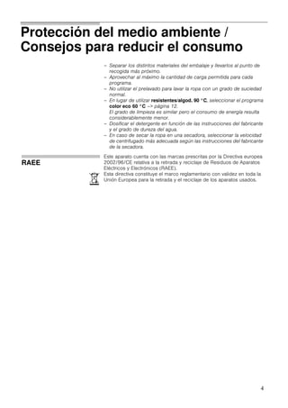 4
Protección del medio ambiente /
Consejos para reducir el consumo
– Separar los distintos materiales del embalaje y llevarlos al punto de
recogida más próximo.
– Aprovechar al máximo la cantidad de carga permitida para cada
programa.
– No utilizar el prelavado para lavar la ropa con un grado de suciedad
normal.
– En lugar de utilizar resistentes/algod. 90 °C, seleccionar el programa
color eco 60 °C –> página 12.
El grado de limpieza es similar pero el consumo de energía resulta
considerablemente menor.
– Dosificar el detergente en función de las instrucciones del fabricante
y el grado de dureza del agua.
– En caso de secar la ropa en una secadora, seleccionar la velocidad
de centrifugado más adecuada según las instrucciones del fabricante
de la secadora.
RAEE
)
Este aparato cuenta con las marcas prescritas por la Directiva europea
2002/96/CE relativa a la retirada y reciclaje de Residuos de Aparatos
Eléctricos y Electrónicos (RAEE).
Esta directiva constituye el marco reglamentario con validez en toda la
Unión Europea para la retirada y el reciclaje de los aparatos usados.
 