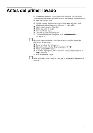 7
Antes del primer lavado
La lavadora-secadora ha sido comprobada antes de salir de fábrica.
A fin de eliminar posibles restos de agua de las pruebas, el primer lavado
se debe efectuar sin ropa.
Verificar que los seguros de transporte de la parte trasera de la
lavadora-secadora hayan sido retirados –> página 26.
No introducir ropa en el tambor.
Cerrar la puerta de carga.
Abrir el grifo del agua.
Extraer la cubeta del detergente.
Echar medio vaso de detergente en el compartimento II.
–> página 10
No utilizar detergentes para prendas de lana o prendas delicadas
(formación de espuma).
Cerrar la cubeta del detergente.
Situar el mando selector de programas en 60 °C.
Pulsar la tecla inicio/pausa.
Al finalizar el programa, situar el mando selector de programas en
stop (Desconec.).
Abrir la puerta de carga.
Dejar abierta la puerta de carga para que la lavadora-secadora pueda
secarse.
i
i
 
