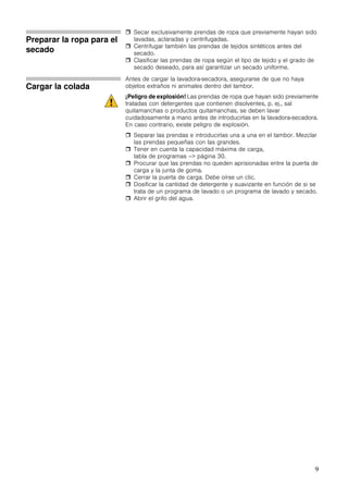 9
Preparar la ropa para el
secado
Secar exclusivamente prendas de ropa que previamente hayan sido
lavadas, aclaradas y centrifugadas.
Centrifugar también las prendas de tejidos sintéticos antes del
secado.
Clasificar las prendas de ropa según el tipo de tejido y el grado de
secado deseado, para así garantizar un secado uniforme.
Cargar la colada
Antes de cargar la lavadora-secadora, asegurarse de que no haya
objetos extraños ni animales dentro del tambor.
¡Peligro de explosión! Las prendas de ropa que hayan sido previamente
tratadas con detergentes que contienen disolventes, p. ej., sal
quitamanchas o productos quitamanchas, se deben lavar
cuidadosamente a mano antes de introducirlas en la lavadora-secadora.
En caso contrario, existe peligro de explosión.
Separar las prendas e introducirlas una a una en el tambor. Mezclar
las prendas pequeñas con las grandes.
Tener en cuenta la capacidad máxima de carga,
tabla de programas –> página 30.
Procurar que las prendas no queden aprisionadas entre la puerta de
carga y la junta de goma.
Cerrar la puerta de carga. Debe oírse un clic.
Dosificar la cantidad de detergente y suavizante en función de si se
trata de un programa de lavado o un programa de lavado y secado.
Abrir el grifo del agua.
 