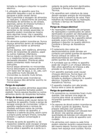 18
tomada ou desligue o disjuntor no quadro
eléctrico.
Perigo de incêndio!
■ A utilização do aparelho para fins
diferentes daqueles a que se destina é
perigosa e pode causar danos.
Não é permitida a secagem de alimentos
ou vestuário, o aquecimento de pantufas,
almofadas de sementes ou de cereais,
esponjas, panos de limpeza húmidos e
outros artigos semelhantes.
Por exemplo, pantufas, almofadas de
sementes ou de cereais aquecidas no
aparelho podem incendiar-se mesmo
após algumas horas. Use o aparelho
apenas para a preparação de refeições e
bebidas.
Perigo de incêndio!
■ Os alimentos podem incendiar-se. Nunca
aqueça alimentos dentro de embalagens
próprias para manter os alimentos
quentes.
Nunca aqueça, sem vigilância, alimentos
dentro de recipientes de plástico, papel
ou outros materiais inflamáveis.
Nunca regule a potência de microondas
ou o respectivo tempo para valores
demasiado elevados. Oriente-se pelos
dados constantes neste manual de
instruções.
Nunca seque alimentos no microondas.
Nunca descongele ou aqueça alimentos
com baixo teor de água, p. ex., pão, com
uma potência muito elevada do
microondas ou durante muito tempo.
Perigo de incêndio!
■ O óleo alimentar pode incendiar-se.
Nunca aqueça óleo alimentar sozinho no
microondas.
Perigo de explosão!
Os líquidos ou outros alimentos aquecidos
dentro de recipientes fechados podem
explodir. Nunca aqueça líquidos ou outros
alimentos dentro de recipientes fechados.
Perigo de danos graves para a saúde!
■ A falta de limpeza pode causar danos na
superfície do aparelho. Existe o perigo de
escapar energia de microondas. Limpe o
aparelho regularmente e remova de
imediato eventuais restos de comida.
Mantenha o interior do aparelho, o
vedante e o batente da porta, assim como
a própria porta sempre limpos; consultar
também o capítulo Conservação e
limpeza.
Perigo de danos graves para a saúde!
■ Através da porta do aparelho ou do
respectivo vedante pode escapar energia
de microondas, se estiverem danificados.
Nunca utilize o aparelho se a porta ou o
vedante da porta estiverem danificados.
Contacte o Serviço de Assistência
Técnica.
Perigo de danos graves para a saúde!
■ Os aparelhos sem cobertura da caixa
deixam escapar energia de microondas.
Nunca retire a cobertura da caixa. Para
trabalhos de manutenção ou reparação,
contacte o Serviço de Assistência
Técnica.
Perigo de choque eléctrico!
■ As reparações indevidas são perigosas.
As reparações e substituições de cabos
danificados só podem ser efectuadas por
técnicos especializados do Serviço de
Assistência Técnica. Se o aparelho estiver
avariado, puxe a ficha da tomada ou
desligue o disjuntor no quadro eléctrico.
Contacte o Serviço de Assistência
Técnica.
Perigo de choque eléctrico!
■ O isolamento dos cabos de
electrodomésticos pode derreter em
contacto com partes quentes do aparelho.
Nunca coloque os cabos de
electrodomésticos em contacto com
partes quentes do aparelho.
Perigo de choque eléctrico!
■ A humidade que se infiltra no aparelho
pode dar origem a um choque eléctrico.
Não utilize aparelhos de limpeza a alta
pressão ou de limpeza a vapor.
Perigo de choque eléctrico!
■ Um aparelho avariado pode causar
choques eléctricos. Nunca ligue um
aparelho avariado. Puxe a ficha da
tomada ou desligue o disjuntor no quadro
eléctrico. Contacte o Serviço de
Assistência Técnica.
Perigo de choque eléctrico!
■ O aparelho trabalha com alta tensão.
Nunca retire a caixa do aparelho.
Perigo de queimaduras!
■ Os acessórios ou recipientes ficam muito
quentes. Use sempre uma pega de
cozinha para retirar os acessórios ou
recipientes quentes do interior do
aparelho.
Perigo de queimaduras!
■ Os vapores de álcool podem incendiar-se
no interior quente do aparelho. Nunca
prepare refeições com grandes
quantidades de bebidas com elevado teor
de álcool. Use apenas pequenas
quantidades de bebidas com elevado teor
de álcool. Abra a porta do aparelho com
cuidado.
Perigo de queimaduras!
■ Os alimentos com casca ou pele firme
podem rebentar durante o aquecimento, e
até mesmo depois. Nunca coza ovos com
casca nem aqueça ovos cozidos. Nunca
 