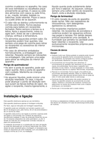 19
cozinhe crustáceos no aparelho. No caso
de ovos estrelados ou escalfados pique
previamente as gemas. A casca ou pele
dos alimentos com casca ou pele firme,
p. ex., maçãs, tomates, batatas ou
salsichas, pode rebentar. Pique a casca
ou a pele antes de os aquecer.
Perigo de queimaduras!
■ O calor não se distribui uniformemente na
comida para bebés. Nunca aqueça
comida para bebés em recipientes
fechados. Retire sempre a tampa ou a
tetina. Após o aquecimento, mexa ou
agite bem. Antes de dar o alimento à
criança, verifique a temperatura.
Perigo de queimaduras!
■ Os alimentos aquecidos emitem calor. Os
recipientes podem ficar quentes. Use
sempre uma pega de cozinha para retirar
os recipientes ou acessórios do interior
do aparelho.
Perigo de queimaduras!
■ No caso de alimentos embalados
hermeticamente, a embalagem pode
rebentar. Respeite sempre as indicações
na embalagem. Use sempre uma pega
para retirar as refeições do interior do
aparelho.
Perigo de queimaduras!
■ Ao abrir a porta do aparelho, pode sair
vapor quente. Abra a porta do aparelho
com cuidado. Mantenha as crianças
afastadas.
Perigo de queimaduras!
■ Ao aquecer líquidos, pode ocorrer uma
ebulição retardada. Ou seja, o líquido
pode alcançar o ponto de ebulição sem
que surjam as típicas bolhas de vapor. Ao
agitar o recipiente, mesmo ligeiramente, o
líquido quente pode subitamente deitar
por fora e salpicar. Ao aquecer, coloque
sempre uma colher dentro do recipiente.
Assim, evita a ebulição retardada.
Perigo de ferimentos!
■ O vidro riscado da porta do aparelho
pode rachar. Não use raspadores de
vitrocerâmica, nem detergentes
agressivos ou abrasivos.
Perigo de ferimentos!
■ Os recipientes impróprios podem
rebentar. Os recipientes de porcelana e
cerâmica podem ter pequenos orifícios
nas pegas e tampas. Por detrás desses
orifícios esconde-se uma cavidade. A
humidade que penetra na cavidade pode
fazer rebentar o recipiente. Use
exclusivamente recipientes próprios para
microondas.
Causas de danos
Atenção!
■ Vedante muito sujo: Muita sujidade no vedante pode impedir
que a porta do aparelho feche correctamente durante o
funcionamento. As fachadas dos móveis contíguos podem
ser danificadas. Mantenha o vedante sempre limpo.
■ Funcionamento do microondas sem alimentos: O
funcionamento do aparelho sem alimentos no seu interior
causa uma sobrecarga. Nunca ligue o aparelho sem
alimentos no seu interior. A única excepção é o breve teste
de recipientes descrito no capítulo Microondas, recipientes.
■ Pipocas no microondas: Nunca regule uma potência de
microondas demasiado elevada. Utilize no máximo 600 W.
Coloque o saco das pipocas sempre dentro de um prato de
vidro. O vidro pode saltar devido a sobrecarga.
■ Eventuais líquidos derramados não podem penetrar no
interior do aparelho através do accionamento do prato
rotativo. Observe o processo de cozedura. Comece por
seleccionar um tempo de cozedura mais curto e depois
prolongue-o, se necessário.
■ Nunca use o microondas sem o prato rotativo.
Instalação e ligação
Este aparelho destina-se apenas ao uso doméstico.
Este aparelho destina-se apenas à montagem embutida.
Por favor, siga as instruções de montagem específicas.
O aparelho pode ser embutido num armário superior com
60 cm de largura (com, pelo menos, 30 cm de profundidade e
85 cm acima do chão).
O aparelho está pronto a ser ligado à corrente e apenas pode
ser ligado a uma tomada com contacto de segurança
devidamente instalada. O valor de protecção fusível tem de ser
de 10 amperes (dispositivo de corte automático L ou B). A
tensão de rede tem de corresponder à tensão indicada na
placa de características.
A instalação da tomada ou a substituição do cabo de ligação
só pode ser efectuada por um técnico electricista. Se a ficha
deixar de estar acessível após a montagem, é necessário que
exista um dispositivo de corte multipolar, com uma distância de
contacto mínima de 3 mm, na instalação.
As fichas ou adaptadores múltiplos, assim como as extensões,
não devem ser utilizados. Em caso de sobrecarga existe perigo
de incêndio.
 