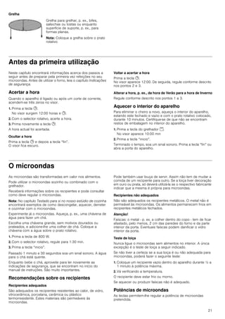 21
Grelha
Antes da primeira utilização
Neste capítulo encontrará informações acerca dos passos a
seguir antes de preparar pela primeira vez refeições no seu
microondas. Antes de utilizar o forno, leia o capítulo Indicações
de segurança.
Acertar a hora
Quando o aparelho é ligado ou após um corte de corrente,
acendem-se três zeros no visor.
1. Prima a tecla 0.
No visor surgem 12:00 horas e 0.
2. Com o selector rotativo, acerte a hora.
3. Prima novamente a tecla 0.
A hora actual foi acertada.
Ocultar a hora
Prima a tecla 0 e depois a tecla “fin”.
O visor fica escuro.
Voltar a acertar a hora
Prima a tecla 0.
No visor aparece 12:00. De seguida, regule conforme descrito
nos pontos 2 e 3.
Alterar a hora, p. ex., da hora de Verão para a hora de Inverno
Regule conforme descrito nos pontos 1 a 3.
Aquecer o interior do aparelho
Para eliminar o cheiro a novo, aqueça o interior do aparelho,
estando este fechado e vazio e com o prato rotativo colocado,
durante 10 minutos. Certifique-se de que não se encontram
restos de embalagem no interior do aparelho.
1. Prima a tecla do grelhador (.
No visor aparece 10:00 min
2. Prima a tecla “inicio”.
Terminado o tempo, soa um sinal sonoro. Prima a tecla “fin” ou
abra a porta do aparelho.
O microondas
As microondas são transformadas em calor nos alimentos.
Pode utilizar o microondas sozinho ou combinado com o
grelhador.
Receberá informações sobre os recipientes e pode consultar
como deve regular o microondas.
Nota: No capítulo Testado para si no nosso estúdio de cozinha
encontrará exemplos de como descongelar, aquecer, derreter
e cozinhar com o microondas.
Experimente já o microondas. Aqueça, p. ex., uma chávena de
água para fazer um chá.
Escolha uma chávena grande, sem motivos dourados ou
prateados, e adicione-lhe uma colher de chá. Coloque a
chávena com a água sobre o prato rotativo.
1. Prima a tecla de 800 W.
2. Com o selector rotativo, regule para 1:30 min.
3. Prima a tecla “inicio”.
Passado 1 minuto e 30 segundos soa um sinal sonoro. A água
para o chá está quente.
Enquanto bebe o chá, aproveite para ler novamente as
indicações de segurança, que se encontram no início do
manual de instruções. São muito importantes.
Recomendações sobre os recipientes
Recipientes adequados
São adequados os recipientes resistentes ao calor, de vidro,
vitrocerâmica, porcelana, cerâmica ou plástico
termorresistente. Estes materiais são permeáveis às
microondas.
Pode também usar louça de servir. Assim não tem de mudar a
comida de um recipiente para outro. Se a loiça tiver decoração
em ouro ou prata, só deverá utilizá-la se o respectivo fabricante
indicar que a mesma é própria para microondas.
Recipientes não adequados
Não são adequados os recipientes metálicos. O metal não é
permeável às microondas. Os alimentos permanecem frios em
recipientes metálicos fechados.
Atenção!
Faíscas: o metal - p. ex. a colher dentro do copo - tem de ficar
afastado, pelo menos, 2 cm das paredes do forno e da parte
interior da porta. Eventuais faíscas podem danificar o vidro
interior da porta.
Teste de loiça
Nunca ligue o microondas sem alimentos no interior. A única
excepção é o teste de loiça a seguir indicado.
Se não tiver a certeza se a sua loiça é ou não adequada para
microondas, poderá fazer o seguinte teste:
1. Coloque um recipiente vazio dentro do aparelho durante ½ a
1 minuto à potência máxima.
2. Vá verificando a temperatura.
O recipiente deve estar frio ou morno.
Se aquecer ou produzir faíscas não é adequado.
Potências de microondas
As teclas permitem-lhe regular a potência de microondas
pretendida.
Grelha para grelhar, p. ex., bifes,
salsichas ou tostas ou enquanto
superfície de suporte, p. ex., para
formas planas.
Nota: Coloque a grelha sobre o prato
rotativo
 