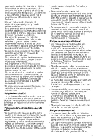 3
pueden incendiar. No introducir objetos
inflamables en el compartimento de
cocción. No abrir la puerta en caso de
que salga humo del aparato. Desconectar
y desenchufar el aparato de la red o
desconectar el fusible de la caja de
fusibles.
¡Peligro de incendio!
■ Un uso del aparato diferente al
especificado es peligroso y puede
provocar daños.
Está prohibido secar alimentos o ropa,
calentar zapatillas o almohadillas rellenas
de semillas o granos, esponjas, trapos de
limpieza húmedos y similares.
Por ejemplo, en caso de calentar
zapatillas o almohadillas rellenas de
semillas o granos, estas pueden
incendiarse incluso al cabo de unas
horas.Utilizar el aparato exclusivamente
para preparar alimentos y bebidas.
¡Peligro de incendio!
■ Los alimentos se pueden incendiar. No
calentar alimentos en envases de
conservación del calor.
No calentar sin vigilancia alimentos en
recipientes de plástico, papel u otros
materiales inflamables.
No programar el microondas a una
potencia o duración demasiado elevadas.
Atenerse a las indicaciones de estas
instrucciones de uso.
No secar alimentos con el microondas.
Los alimentos con poco contenido de
agua, como p. ej. el pan, no se deben
descongelar o calentar a demasiada
potencia de microondas o durante
demasiado tiempo.
¡Peligro de incendio!
■ El aceite de mesa puede inflamarse. No
calentar aceite de mesa con el
microondas.
¡Peligro de explosión!
Los recipientes herméticamente cerrados
con líquidos u otros alimentos pueden
explotar. No calentar nunca líquidos u otros
alimentos en recipientes herméticamente
cerrados.
¡Peligro de daños importantes para la
salud!
■ La superficie del aparato podría sufrir
daños si se limpia incorrectamente. Puede
producirse un escape de energía de
microondas. Limpiar el aparato con
regularidad y retirar inmediatamente los
restos de alimentos. Mantener siempre
limpios el compartimento de cocción, la
junta de la puerta, la puerta y el tope de la
puerta; véase el capítulo Cuidados y
limpieza.
¡Peligro de daños importantes para la salud!
■ Si está dañada la puerta del
compartimento de cocción o la junta de la
puerta, la energía del microondas puede
salir. No utilizar el aparato si la puerta o la
junta de la puerta del compartimento de
cocción está dañada. Avisar al Servicio de
Asistencia Técnica.
¡Peligro de daños importantes para la salud!
■ En un aparato sin carcasa la energía de
microondas sale al exterior. Nunca se
debe retirar la carcasa. Llamar al Servicio
de Asistencia Técnica cuando sea
necesario realizar trabajos de
mantenimiento o reparación.
¡Peligro de descarga eléctrica!
■ Las reparaciones inadecuadas son
peligrosas. Las reparaciones y la
sustitución de cables de conexión
defectuosos solo pueden ser efectuadas
por personal del Servicio de Asistencia
Técnica debidamente instruido. Si el
aparato está averiado, desenchufarlo de
la red o desconectar el fusible de la caja
de fusibles. Avisar al Servicio de
Asistencia Técnica.
¡Peligro de descarga eléctrica!
■ El aislamiento del cable de un aparato
eléctrico puede derretirse al entrar en
contacto con componentes calientes. No
dejar que el cable de conexión de un
aparato eléctrico entre en contacto con
los componentes calientes.
¡Peligro de descarga eléctrica!
■ La humedad interior puede provocar una
descarga eléctrica. No utilizar ni
limpiadores de alta presión ni por chorro
de vapor.
¡Peligro de descarga eléctrica!
■ Un aparato defectuoso puede ocasionar
una descarga eléctrica. No conectar
nunca un aparato defectuoso.
Desenchufar el aparato de la red o
desconectar el fusible de la caja de
fusibles. Avisar al Servicio de Asistencia
Técnica.
¡Peligro de descarga eléctrica!
■ El aparato funciona con alta tensión. No
retirar la carcasa del aparato.
¡Peligro de quemaduras!
■ Los accesorios y la vajilla se calientan
mucho. Utilizar siempre agarradores para
sacar los accesorios y la vajilla del
compartimento de cocción.
¡Peligro de quemaduras!
■ Los vapores de alcohol pueden inflamarse
cuando el compartimento de cocción está
caliente. No preparar comidas utilizando
grandes cantidades de bebidas
alcohólicas de alta graduación. Si se
 