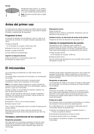 6
Parrilla
Antes del primer uso
A continuación se indican los pasos que deben seguirse antes
de utilizar el microondas por primera vez. Leer antes el capítulo
Consejos y advertencias de seguridad.
Programar la hora
Al conectar el aparato a la red eléctrica o tras un corte en el
suministro de corriente, en el panel indicador parpadean tres
ceros.
1. Pulsar la tecla 0.
En el indicador se muestra 12:00 horas y 0.
2. Ajustar la hora con el mando giratorio.
3. Volver a pulsar la tecla 0.
La hora actual se ha programado.
Suprimir la indicación de hora
Pulsar la tecla 0 y, a continuación, pulsar fin.
El indicador se vuelve oscuro.
Reprogramar la hora
Pulsar la tecla 0.
Aparece la hora 12:00 en el indicador. Programar como se
describe en los puntos 2 y 3.
Cambiar la hora p. ej. del horario de verano al de invierno
Programar tal como se describe en los puntos 1 a 3.
Calentar el compartimento de cocción
Para eliminar el olor a aparato nuevo, calentar el
compartimento de cocción cerrado y vacío con el plato
giratorio colocado durante 10 minutos. Comprobar que no
haya restos del embalaje en el compartimento de cocción.
1. Pulsar la tecla Grill (.
En el indicador se muestra 10:00 min.
2. Pulsar la tecla inicio.
Una vez transcurrido el tiempo se oye una señal. Abrir la puerta
del aparato o pulsar fin.
El microondas
Las microondas se transforman en calor dentro de los
alimentos.
Es posible utilizar únicamente el microondas o en combinación
con el grill.
Le presentamos toda la información necesaria sobre
recipientes y sobre cómo programar el microondas.
Nota: En el capítulo Platos probados en nuestro estudio de
cocina encontrará ejemplos sobre cómo descongelar, calentar,
derretir y cocer con microondas.
¡Pruebe a utilizar su microondas! Por ejemplo, calentar una
taza de agua para preparar un té.
Coger una taza grande sin decoración dorada o plateada e
introducir una cuchara de té en la taza. Colocar la taza con
agua sobre el plato giratorio.
1. Pulsar 800 W.
2. Programar 1:30 min con el mando giratorio.
3. Pulsar la tecla inicio.
Tras 1 minuto y 30 segundos suena una señal. El agua para el
té está caliente.
Mientras se toma el té, volver a leer las indicaciones de
seguridad del principio de las instrucciones de uso. Son muy
importantes.
Consejos y advertencias de los recipientes
Recipientes apropiados
Son adecuados los recipientes resistentes al calor de vidrio,
vitrocerámica, porcelana, cerámica o plástico resistente al
cambio de temperatura. Estos materiales dejan pasar las
microondas.
También puede utilizar recipientes para servir. Así no tiene que
trasvasar los alimentos. Utilizar recipientes con decoración
dorada o plateada sólo si el fabricante garantiza que son aptos
para microondas.
Recipientes no adecuados
Los recipientes de metal no son aptos. El metal no deja pasar
las microondas. La comida en recipientes de metal cerrados
no se calienta
¡Atención!
Formación de chispas: Los metales, p. ej. la cuchara en un
vaso, deben estar separados al menos 2 cm de las paredes
del horno y de la parte interior de la puerta del horno. La
formación de chispas podría destruir el vidrio interior de la
puerta del aparato.
Prueba de la vajilla
No encienda nunca el microondas sin alimentos en su interior,
con excepción de la prueba de la vajilla siguiente.
Si no está seguro de si su recipiente es adecuado para el
microondas, efectúe el siguiente test:
1. Introducir el recipiente vacío en el aparato durante ½ -
1 minuto a la potencia máxima.
2. Comprobar la temperatura de tanto en tanto.
El recipiente debería estar frío o templado.
Si se calienta o se generan chispas, no es adecuado para el
microondas.
Parrilla para asar al grill, p. ej. bistecs,
salchichas o tostadas o como soporte,
p. ej. para moldes para gratinar planos.
Nota: Colocar la parrilla sobre el plato
giratorio
 