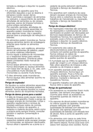 18
tomada ou desligue o disjuntor no quadro
eléctrico.
Perigo de incêndio!
■ A utilização do aparelho para fins
diferentes daqueles a que se destina é
perigosa e pode causar danos.
Não é permitida a secagem de alimentos
ou vestuário, o aquecimento de pantufas,
almofadas de sementes ou de cereais,
esponjas, panos de limpeza húmidos e
outros artigos semelhantes.
Por exemplo, pantufas, almofadas de
sementes ou de cereais aquecidas no
aparelho podem incendiar-se mesmo
após algumas horas. Use o aparelho
apenas para a preparação de refeições e
bebidas.
Perigo de incêndio!
■ Os alimentos podem incendiar-se. Nunca
aqueça alimentos dentro de embalagens
próprias para manter os alimentos
quentes.
Nunca aqueça, sem vigilância, alimentos
dentro de recipientes de plástico, papel
ou outros materiais inflamáveis.
Nunca regule a potência de microondas
ou o respectivo tempo para valores
demasiado elevados. Oriente-se pelos
dados constantes neste manual de
instruções.
Nunca seque alimentos no microondas.
Nunca descongele ou aqueça alimentos
com baixo teor de água, p. ex., pão, com
uma potência muito elevada do
microondas ou durante muito tempo.
Perigo de incêndio!
■ O óleo alimentar pode incendiar-se.
Nunca aqueça óleo alimentar sozinho no
microondas.
Perigo de explosão!
Os líquidos ou outros alimentos aquecidos
dentro de recipientes fechados podem
explodir. Nunca aqueça líquidos ou outros
alimentos dentro de recipientes fechados.
Perigo de danos graves para a saúde!
■ A falta de limpeza pode causar danos na
superfície do aparelho. Existe o perigo de
escapar energia de microondas. Limpe o
aparelho regularmente e remova de
imediato eventuais restos de comida.
Mantenha o interior do aparelho, o
vedante e o batente da porta, assim como
a própria porta sempre limpos; consultar
também o capítulo Conservação e
limpeza.
Perigo de danos graves para a saúde!
■ Através da porta do aparelho ou do
respectivo vedante pode escapar energia
de microondas, se estiverem danificados.
Nunca utilize o aparelho se a porta ou o
vedante da porta estiverem danificados.
Contacte o Serviço de Assistência
Técnica.
Perigo de danos graves para a saúde!
■ Os aparelhos sem cobertura da caixa
deixam escapar energia de microondas.
Nunca retire a cobertura da caixa. Para
trabalhos de manutenção ou reparação,
contacte o Serviço de Assistência
Técnica.
Perigo de choque eléctrico!
■ As reparações indevidas são perigosas.
As reparações e substituições de cabos
danificados só podem ser efectuadas por
técnicos especializados do Serviço de
Assistência Técnica. Se o aparelho estiver
avariado, puxe a ficha da tomada ou
desligue o disjuntor no quadro eléctrico.
Contacte o Serviço de Assistência
Técnica.
Perigo de choque eléctrico!
■ O isolamento dos cabos de
electrodomésticos pode derreter em
contacto com partes quentes do aparelho.
Nunca coloque os cabos de
electrodomésticos em contacto com
partes quentes do aparelho.
Perigo de choque eléctrico!
■ A humidade que se infiltra no aparelho
pode dar origem a um choque eléctrico.
Não utilize aparelhos de limpeza a alta
pressão ou de limpeza a vapor.
Perigo de choque eléctrico!
■ Um aparelho avariado pode causar
choques eléctricos. Nunca ligue um
aparelho avariado. Puxe a ficha da
tomada ou desligue o disjuntor no quadro
eléctrico. Contacte o Serviço de
Assistência Técnica.
Perigo de choque eléctrico!
■ O aparelho trabalha com alta tensão.
Nunca retire a caixa do aparelho.
Perigo de queimaduras!
■ Os acessórios ou recipientes ficam muito
quentes. Use sempre uma pega de
cozinha para retirar os acessórios ou
recipientes quentes do interior do
aparelho.
Perigo de queimaduras!
■ Os vapores de álcool podem incendiar-se
no interior quente do aparelho. Nunca
prepare refeições com grandes
quantidades de bebidas com elevado teor
de álcool. Use apenas pequenas
quantidades de bebidas com elevado teor
de álcool. Abra a porta do aparelho com
cuidado.
Perigo de queimaduras!
■ Os alimentos com casca ou pele firme
podem rebentar durante o aquecimento, e
até mesmo depois. Nunca coza ovos com
casca nem aqueça ovos cozidos. Nunca
 