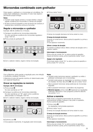 23
Microondas combinado com grelhador
Pode regular o grelhador e o microondas em simultâneo. Os
pratos ficam estaladiços e dourados. É muito mais rápido e
permite-lhe poupar energia.
Notas
■ Também pode regular primeiro a função Grelhar e depois
regular a potência de microondas e o tempo de duração.
■ Se abrir a porta do aparelho a meio do tempo de cozedura, é
possível que a ventoinha continue a funcionar.
Regular o microondas e o grelhador
Exemplo: 360 W, Grelhar %, 5 minutos.
1. Carregue na potência de microondas pretendida.
No visor acende-se a potência de microondas regulada e
surge 1:00 min.
2. Prima a tecla do grelhador %.
3. Com o selector rotativo, regule o tempo de duração.
4. Prima a tecla “inicio”.
O tempo de duração decresce de forma visível no visor.
O tempo de duração terminou
Ouve-se um sinal sonoro. Abra a porta do aparelho ou prima a
tecla “fin”.
A hora aparece novamente.
Alterar o tempo de duração
É possível a qualquer altura. Altere o tempo de duração com o
selector rotativo.
Interromper o funcionamento
Prima uma vez a tecla “fin” ou abra a porta do aparelho.
Depois de fechar a porta, prima novamente a tecla “inicio”.
Apagar uma regulação
Prima duas vezes a tecla “fin” ou abra a porta do aparelho e
prima a tecla “fin” uma vez.
Memória
Com a Memória, pode guardar a regulação para uma refeição
e reutilizá-la a qualquer momento.
A Memória é muito útil quando cozinha um determinado prato
com especial frequência.
Gravar as regulações na memória
Exemplo: 360 W, 25 minutos
1. Prima a tecla i.
No visor acende-se um “M”.
2. Carregue na potência de microondas pretendida.
No visor acende-se um “M”, assim como a potência
seleccionada e a indicação 1:00 min.
3. Com o selector rotativo, regule o tempo de duração.
4. Confirme com i.
A hora aparece novamente. A regulação está memorizada.
Notas
■ Também pode memorizar apenas o grelhador ou então o
grelhador combinado com o microondas.
■ Também pode gravar as regulações na memória e iniciá-la
de imediato. No final, não prima i, mas sim a tecla “inicio”.
■ Não é possível memorizar várias potências de microondas
seguidas.
■ Não é possível memorizar o automático de programas.
■ Memória reposta: prima a tecla i. Aparecem as regulações
anteriores. Memorize o novo programa conforme descrito
nos pontos 1 a 4.
Activar a memória
Pode iniciar o programa memorizado de uma forma
extremamente simples. Coloque o seu prato no aparelho.
Feche a porta do aparelho.
1. Prima a tecla i.
As regulações memorizadas aparecem.
2. Prima a tecla “inicio”.
O tempo de duração decresce de forma visível no visor.
O tempo de duração terminou
Ouve-se um sinal sonoro. Abra a porta do aparelho ou prima a
tecla “fin”.
A hora aparece novamente.
Interromper o funcionamento
Prima uma vez a tecla “fin” ou abra a porta do aparelho.
Depois de fechar a porta, prima novamente a tecla “inicio”.
 
    

    

 
PLQ
NJ
PLQ
ILQLQLFLR
PLQ
NJ
PLQ
ILQLQLFLR
 
PLQ
NJ
PLQ
    
 ILQLQLFLR
 