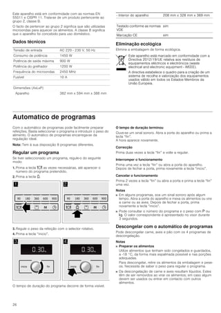 26
Este aparelho está em conformidade com as normas EN
55011 e CISPR 11. Trata-se de um produto pertencente ao
grupo 2, classe B.
O facto de pertencer ao grupo 2 significa que são utilizadas
microondas para aquecer os alimentos. A classe B significa
que o aparelho foi concebido para uso doméstico.
Dados técnicos
Eliminação ecológica
Elimine a embalagem de forma ecológica.
Automático de programas
Com o automático de programas pode facilmente preparar
refeições. Basta seleccionar o programa e introduzir o peso do
alimento. O automático de programas encarrega-se da
regulação ideal.
Nota: Tem à sua disposição 8 programas diferentes.
Regular um programa
Se tiver seleccionado um programa, regule-o do seguinte
modo:
1. Prima a tecla = as vezes necessárias, até aparecer o
número do programa pretendido.
2. Prima a tecla A.
3. Regule o peso da refeição com o selector rotativo.
4. Prima a tecla “inicio”.
O tempo de duração do programa decorre de forma visível.
O tempo de duração terminou
Ouve-se um sinal sonoro. Abra a porta do aparelho ou prima a
tecla “fin”.
A hora aparece novamente.
Correcção
Prima duas vezes a tecla “fin” e volte a regular.
Interromper o funcionamento
Prima uma vez a tecla “fin” ou abra a porta do aparelho.
Depois de fechar a porta, prima novamente a tecla “inicio”.
Cancelar o funcionamento
Prima 2 vezes a tecla “fin” ou abra a porta e prima a tecla “fin”
uma vez.
Notas
■ Em alguns programas, soa um sinal sonoro após algum
tempo. Abra a porta do aparelho e mexa os alimentos ou vire
a carne ou as aves. Depois de fechar a porta, prima
novamente a tecla “inicio”.
■ Pode consultar o número do programa e o peso com g ou
h. O valor correspondente é apresentado no visor durante
3 segundos.
Descongelar com o automático de programas
Pode descongelar carne, aves e pão com os 4 programas de
descongelação.
Notas
■ Preparar os alimentos
Utilize alimentos que tenham sido congelados e guardados,
a -18 °C, da forma mais espalmada possível e nas porções
adequadas.
Para descongelar, retire os alimentos da embalagem e pese-
os. Necessita de saber o peso para regular o programa.
■ Da descongelação de carne e aves resultam líquidos. Estes
têm de ser removidos ao virar os alimentos; em caso algum
devem ser usados ou entrar em contacto com outros
alimentos.
Tensão de entrada AC 220 - 230 V, 50 Hz
Consumo de potência 1450 W
Potência de saída máxima 900 W
Potência do grelhador 1200 W
Frequência do microondas 2450 MHz
A01levísuF
Dimensões (AxLxP)
Aparelho 382 mm x 594 mm x 388 mm
­ Interior do aparelho 208 mm x 328 mm x 369 mm
Testado conforme as normas
VDE
sim
Marcação CE sim
Este aparelho está marcado em conformidade com a
Directiva 2012/19/UE relativa aos resíduos de
equipamentos eléctricos e electrónicos (waste
electrical and electronic equipment - WEEE).
A directiva estabelece o quadro para a criação de um
sistema de recolha e valorização dos equipamentos
usados válido em todos os Estados Membros da
União Europeia.
 
    

    

 
PLQPLQ
ILQLQLFLR
NJ
PLQ
ILQLQLFLR
NJ NJ
 