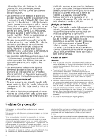 4
utilizan bebidas alcohólicas de alta
graduación, hacerlo en pequeñas
cantidades. Abrir la puerta del aparato
con precaución.
¡Peligro de quemaduras!
■ Los alimentos con cáscara o piel dura
pueden reventar durante el calentamiento
o incluso una vez finalizado. No cocer los
huevos con la cáscara o calentar huevos
duros. No cocer crustáceos. A los huevos
fritos y los huevos al plato primero se les
debe pinchar la yema. En los alimentos
con la piel dura, como p. ej. manzanas,
tomates, patatas o salchichas, la piel
puede reventar . Antes de calentarlos se
debe pinchar la cáscara o la piel.
¡Peligro de quemaduras!
■ El calor no se distribuye uniformemente
en los alimentos para bebés. No calentar
alimentos para bebés en recipientes
tapados. Retirar siempre la tapa o la
tetina. Remover o agitar bien tras el
calentamiento. Comprobar la temperatura
antes de dar el alimento al bebé.
¡Peligro de quemaduras!
■ Las comidas calentadas emiten calor. Los
recipientes que las contienen pueden
estar muy calientes. Utilizar siempre un
agarrador para sacar la vajilla o los
accesorios.
¡Peligro de quemaduras!
■ Los envoltorios sellados de algunos
alimentos pueden estallar. Observar
siempre las indicaciones del embalaje.
Utilizar siempre un agarrador para sacar
los platos del compartimento de cocción.
¡Peligro de quemaduras!
■ Al abrir la puerta del aparato puede salir
vapor caliente. Abrir la puerta del aparato
con precaución. No dejar que los niños se
acerquen.
¡Peligro de quemaduras!
■ Al calentar líquidos puede producirse un
retardo de la ebullición. Esto quiere decir
que se puede alcanzar la temperatura de
ebullición sin que aparezcan las burbujas
de vapor habituales. Un ligero movimiento
del recipiente es suficiente para hacer que
el líquido caliente empiece a hervir de
repente y a salpicar intensamente.
Colocar siempre una cuchara en el
recipiente al calentar. De esta manera se
evita el retardo de la ebullición.
¡Peligro de lesiones!
■ Si el cristal de la puerta del aparato está
dañado, puede romperse.No utilizar
rascadores para vidrio o productos de
limpieza abrasivos o corrosivos.
¡Peligro de lesiones!
■ La vajilla no adecuada para el microondas
puede reventar. Los recipientes de
porcelana o cerámica pueden presentar
finos orificios en asas y tapas. Estos
orificios ocultan huecos. La posible
humedad que haya penetrado en estos
huecos puede hacer estallar el recipiente.
Utilizar exclusivamente vajilla adecuada
para el microondas.
Causas de daños
¡Atención!
■ Junta muy sucia: Si la junta presenta mucha suciedad, la
puerta del aparato no cerrará correctamente. El frontal de los
muebles contiguos puede deteriorarse. Mantener la junta
siempre limpia.
■ Funcionamiento del microondas sin alimentos: El
funcionamiento del aparato sin alimentos provoca una
sobrecarga del mismo. No conectar el aparato sin que haya
alimentos en el compartimento de cocción. En todo caso se
permite una prueba breve de la vajilla (véase el capítulo
Microondas, recipientes).
■ Palomitas para microondas: No programar el microondas a
una potencia demasiado alta. Utilizar una potencia máxima
de 600 W. Disponer siempre la bolsa de palomitas sobre un
plato de cristal. El cristal puede estallar por sobrecarga.
■ El líquido derramado durante la cocción no debe penetrar a
través del accionamiento del plato giratorio en el interior del
aparato. Supervisar el proceso de cocción. Primero ajustar
una duración de cocción más breve y prolongarla si es
necesario.
■ No utilizar el microondas sin el plato giratorio.
Instalación y conexión
Este aparato ha sido diseñado exclusivamente para uso
doméstico.
Este aparato ha sido diseñado exclusivamente para su montaje
empotrado.
Tener en cuenta las instrucciones especiales de montaje.
El aparato está listo para ser enchufado y debe conectarse
únicamente a una toma de corriente con puesta a tierra que
haya sido instalada de forma reglamentaria. La protección por
fusible debe ser de 10 amperios (modelo automático L o B). La
tensión de la red debe coincidir con el valor de tensión que se
indica en la etiqueta de características.
La colocación de la caja de enchufe o la sustitución de la línea
de conexión solo puede llevarse a cabo por un técnico
electricista. Si el enchufe no queda accesible tras el montaje, la
instalación deberá contar con un dispositivo de separación
omnipolar con una distancia entre contactos de al menos
3 mm.
No utilizar tomas de corriente múltiples, regletas de enchufes ni
alargadores. En caso de sobrecarga existe peligro de incendio.
 