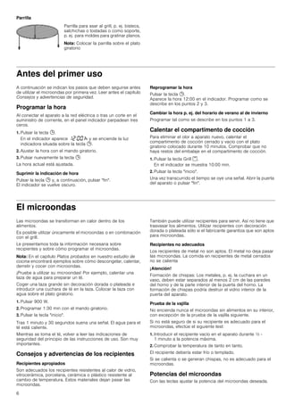 6
Parrilla
Antes del primer uso
A continuación se indican los pasos que deben seguirse antes
de utilizar el microondas por primera vez. Leer antes el capítulo
Consejos y advertencias de seguridad.
Programar la hora
Al conectar el aparato a la red eléctrica o tras un corte en el
suministro de corriente, en el panel indicador parpadean tres
ceros.
1. Pulsar la tecla 0.
En el indicador aparece ‚ƒ:‹‹ œ y se enciende la luz
indicadora situada sobre la tecla 0.
2. Ajustar la hora con el mando giratorio.
3. Pulsar nuevamente la tecla 0.
La hora actual está ajustada.
Suprimir la indicación de hora
Pulsar la tecla 0 y, a continuación, pulsar fin.
El indicador se vuelve oscuro.
Reprogramar la hora
Pulsar la tecla 0.
Aparece la hora 12:00 en el indicador. Programar como se
describe en los puntos 2 y 3.
Cambiar la hora p. ej. del horario de verano al de invierno
Programar tal como se describe en los puntos 1 a 3.
Calentar el compartimento de cocción
Para eliminar el olor a aparato nuevo, calentar el
compartimento de cocción cerrado y vacío con el plato
giratorio colocado durante 10 minutos. Comprobar que no
haya restos del embalaje en el compartimento de cocción.
1. Pulsar la tecla Grill (.
En el indicador se muestra 10:00 min.
2. Pulsar la tecla inicio.
Una vez transcurrido el tiempo se oye una señal. Abrir la puerta
del aparato o pulsar fin.
El microondas
Las microondas se transforman en calor dentro de los
alimentos.
Es posible utilizar únicamente el microondas o en combinación
con el grill.
Le presentamos toda la información necesaria sobre
recipientes y sobre cómo programar el microondas.
Nota: En el capítulo Platos probados en nuestro estudio de
cocina encontrará ejemplos sobre cómo descongelar, calentar,
derretir y cocer con microondas.
¡Pruebe a utilizar su microondas! Por ejemplo, calentar una
taza de agua para preparar un té.
Coger una taza grande sin decoración dorada o plateada e
introducir una cuchara de té en la taza. Colocar la taza con
agua sobre el plato giratorio.
1. Pulsar 900 W.
2. Programar 1:30 min con el mando giratorio.
3. Pulsar la tecla inicio.
Tras 1 minuto y 30 segundos suena una señal. El agua para el
té está caliente.
Mientras se toma el té, volver a leer las indicaciones de
seguridad del principio de las instrucciones de uso. Son muy
importantes.
Consejos y advertencias de los recipientes
Recipientes apropiados
Son adecuados los recipientes resistentes al calor de vidrio,
vitrocerámica, porcelana, cerámica o plástico resistente al
cambio de temperatura. Estos materiales dejan pasar las
microondas.
También puede utilizar recipientes para servir. Así no tiene que
trasvasar los alimentos. Utilizar recipientes con decoración
dorada o plateada sólo si el fabricante garantiza que son aptos
para microondas.
Recipientes no adecuados
Los recipientes de metal no son aptos. El metal no deja pasar
las microondas. La comida en recipientes de metal cerrados
no se calienta
¡Atención!
Formación de chispas: Los metales, p. ej. la cuchara en un
vaso, deben estar separados al menos 2 cm de las paredes
del horno y de la parte interior de la puerta del horno. La
formación de chispas podría destruir el vidrio interior de la
puerta del aparato.
Prueba de la vajilla
No encienda nunca el microondas sin alimentos en su interior,
con excepción de la prueba de la vajilla siguiente.
Si no está seguro de si su recipiente es adecuado para el
microondas, efectúe el siguiente test:
1. Introducir el recipiente vacío en el aparato durante ½ -
1 minuto a la potencia máxima.
2. Comprobar la temperatura de tanto en tanto.
El recipiente debería estar frío o templado.
Si se calienta o se generan chispas, no es adecuado para el
microondas.
Potencias del microondas
Con las teclas ajustar la potencia del microondas deseada.
Parrilla para asar al grill, p. ej. bistecs,
salchichas o tostadas o como soporte,
p. ej. para moldes para gratinar planos.
Nota: Colocar la parrilla sobre el plato
giratorio
 