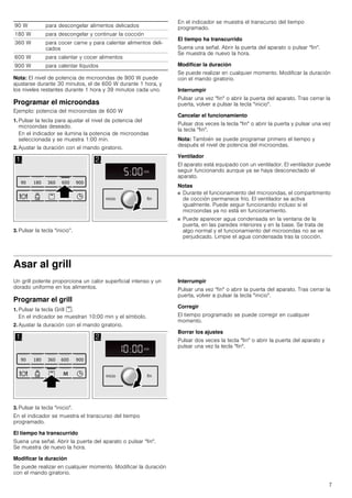 7
Nota: El nivel de potencia de microondas de 900 W puede
ajustarse durante 30 minutos, el de 600 W durante 1 hora, y
los niveles restantes durante 1 hora y 39 minutos cada uno.
Programar el microondas
Ejemplo: potencia del microondas de 600 W
1. Pulsar la tecla para ajustar el nivel de potencia del
microondas deseado.
En el indicador se ilumina la potencia de microondas
seleccionada y se muestra 1:00 min.
2. Ajustar la duración con el mando giratorio.
3. Pulsar la tecla inicio”.
En el indicador se muestra el transcurso del tiempo
programado.
El tiempo ha transcurrido
Suena una señal. Abrir la puerta del aparato o pulsar fin.
Se muestra de nuevo la hora.
Modificar la duración
Se puede realizar en cualquier momento. Modificar la duración
con el mando giratorio.
Interrumpir
Pulsar una vez fin o abrir la puerta del aparato. Tras cerrar la
puerta, volver a pulsar la tecla inicio.
Cancelar el funcionamiento
Pulsar dos veces la tecla fin o abrir la puerta y pulsar una vez
la tecla fin.
Nota: También se puede programar primero el tiempo y
después el nivel de potencia del microondas.
Ventilador
El aparato está equipado con un ventilador. El ventilador puede
seguir funcionando aunque ya se haya desconectado el
aparato.
Notas
■ Durante el funcionamiento del microondas, el compartimento
de cocción permanece frío. El ventilador se activa
igualmente. Puede seguir funcionando incluso si el
microondas ya no está en funcionamiento.
■ Puede aparecer agua condensada en la ventana de la
puerta, en las paredes interiores y en la base. Se trata de
algo normal y el funcionamiento del microondas no se ve
perjudicado. Limpie el agua condensada tras la cocción.
Asar al grill
Un grill potente proporciona un calor superficial intenso y un
dorado uniforme en los alimentos.
Programar el grill
1. Pulsar la tecla Grill %.
En el indicador se muestran 10:00 min y el símbolo.
2. Ajustar la duración con el mando giratorio.
3. Pulsar la tecla inicio.
En el indicador se muestra el transcurso del tiempo
programado.
El tiempo ha transcurrido
Suena una señal. Abrir la puerta del aparato o pulsar fin.
Se muestra de nuevo la hora.
Modificar la duración
Se puede realizar en cualquier momento. Modificar la duración
con el mando giratorio.
Interrumpir
Pulsar una vez fin o abrir la puerta del aparato. Tras cerrar la
puerta, volver a pulsar la tecla inicio.
Corregir
El tiempo programado se puede corregir en cualquier
momento.
Borrar los ajustes
Pulsar dos veces la tecla fin o abrir la puerta del aparato y
pulsar una vez la tecla fin.
90 W para descongelar alimentos delicados
180 W para descongelar y continuar la cocción
360 W para cocer carne y para calentar alimentos deli-
cados
600 W para calentar y cocer alimentos
900 W para calentar líquidos
 
PLQ
NJ
PLQ
    
 ILQLQLFLR
 
PLQ
NJ
PLQ
    
 ILQLQLFLR
 