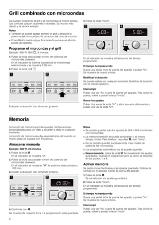 8
Grill combinado con microondas
Se pueden programar el grill y el microondas al mismo tiempo.
Las comidas quedan crujientes y doradas. Es mucho más
rápido y se ahorra energía.
Notas
■ También se puede ajustar primero el grill y después la
potencia del microondas y la duración del ciclo de cocción.
■ El ventilador puede seguir funcionando aunque se abra la
puerta del aparato.
Programar el microondas y el grill
Ejemplo: 360 W, Grill %, 5 minutos.
1. Pulsar la tecla para ajustar el nivel de potencia del
microondas deseado.
En el indicador se ilumina la potencia de microondas
seleccionada y se muestra 1:00 min.
2. Pulsar la tecla Grill %.
3. Ajustar la duración con el mando giratorio.
4. Pulsar la tecla inicio.
En el indicador se muestra el transcurso del tiempo
programado.
El tiempo ha transcurrido
Suena una señal. Abrir la puerta del aparato o pulsar fin.
Se muestra de nuevo la hora.
Modificar la duración
Se puede realizar en cualquier momento. Modificar la duración
con el mando giratorio.
Interrumpir
Pulsar una vez fin o abrir la puerta del aparato. Tras cerrar la
puerta, volver a pulsar la tecla inicio.
Borrar los ajustes
Pulsar dos veces la tecla fin o abrir la puerta del aparato y
pulsar una vez la tecla fin.
Memoria
La función de memoria permite guardar configuraciones
personalizadas para un plato y acceder a ellas en cualquier
momento.
La función de memoria resulta especialmente útil cuando un
mismo plato se prepara con frecuencia.
Almacenar memoria
Ejemplo: 360 W, 25 minutos
1. Pulsar la tecla i.
En el indicador se muestra M.
2. Pulsar la tecla para ajustar el nivel de potencia del
microondas deseado.
En el indicador se muestran M, la potencia seleccionada y
1:00 min.
3. Ajustar la duración con el mando giratorio.
4. Confirmar con i.
Se muestra de nuevo la hora. La programación está guardada.
Notas
■ Se podrán guardar solo los ajustes de Grill o Grill combinado
con microondas.
■ La memoria también se puede almacenar y, al mismo
tiempo, iniciar. Para finalizar, no pulsar i, sino inicio.
■ No se podrán guardar sucesivamente más niveles de
potencia del microondas.
■ Los programas automáticos no se pueden guardar.
■ Nueva memoria: pulsar la tecla i. Se visualizarán los ajustes
guardados. Guardar el programa nuevo tal como se describe
en los puntos 1 a 4.
Activar memoria
Se podrá iniciar fácilmente el programa guardado. Colocar la
comida en el aparato. Cerrar la puerta del aparato.
1. Pulsar la tecla i.
Se visualizarán los ajustes guardados.
2. Pulsar la tecla inicio.
En el indicador se muestra el transcurso del tiempo
programado.
El tiempo ha transcurrido
Suena una señal. Abrir la puerta del aparato o pulsar fin.
Se muestra de nuevo la hora.
Interrumpir
Pulsar una vez fin o abrir la puerta del aparato. Tras cerrar la
puerta, volver a pulsar la tecla inicio.
 
    

    

 
PLQ
NJ
PLQ
ILQLQLFLR
PLQ
NJ
PLQ
ILQLQLFLR
 
PLQ
NJ
PLQ
    
 ILQLQLFLR
 
